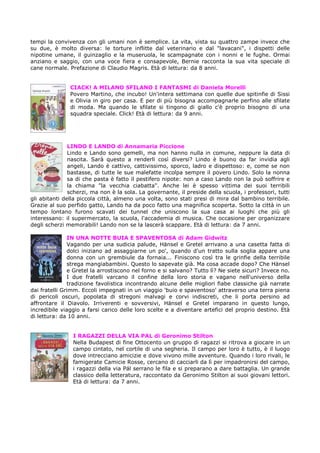 tempi la convivenza con gli umani non è semplice. La vita, vista su quattro zampe invece che
su due, è molto diversa: le torture inflitte dal veterinario e dal "lavacani", i dispetti delle
nipotine umane, il guinzaglio e la museruola, le scampagnate con i nonni e le fughe. Ormai
anziano e saggio, con una voce fiera e consapevole, Bernie racconta la sua vita speciale di
cane normale. Prefazione di Claudio Magris. Età di lettura: da 8 anni.


               CIACK! A MILANO SFILANO I FANTASMI di Daniela Morelli
               Povero Martino, che incubo! Un'intera settimana con quelle due spitinfie di Sissi
               e Olivia in giro per casa. E per di più bisogna accompagnarle perfino alle sfilate
               di moda. Ma quando le sfilate si tingono di giallo c'è proprio bisogno di una
               squadra speciale. Click! Età di lettura: da 9 anni.




               LINDO E LANDO di Annamaria Piccione
               Lindo e Lando sono gemelli, ma non hanno nulla in comune, neppure la data di
               nascita. Sarà questo a renderli così diversi? Lindo è buono da far invidia agli
               angeli, Lando è cattivo, cattivissimo, sporco, ladro e dispettoso: e, come se non
               bastasse, di tutte le sue malefatte incolpa sempre il povero Lindo. Solo la nonna
               sa di che pasta è fatto il pestifero nipote: non a caso Lando non la può soffrire e
               la chiama "la vecchia ciabatta". Anche lei è spesso vittima dei suoi terribili
               scherzi, ma non è la sola. La governante, il preside della scuola, i professori, tutti
gli abitanti della piccola città, almeno una volta, sono stati presi di mira dal bambino terribile.
Grazie al suo perfido gatto, Lando ha da poco fatto una magnifica scoperta. Sotto la città in un
tempo lontano furono scavati dei tunnel che uniscono la sua casa ai luoghi che più gli
interessano: il supermercato, la scuola, l'accademia di musica. Che occasione per organizzare
degli scherzi memorabili! Lando non se la lascerà scappare. Età di lettura: da 7 anni.

               IN UNA NOTTE BUIA E SPAVENTOSA di Adam Gidwitz
               Vagando per una sudicia palude, Hänsel e Gretel arrivano a una casetta fatta di
               dolci iniziano ad assaggiarne un po', quando d'un tratto sulla soglia appare una
               donna con un grembiule da fornaia... Finiscono così tra le grinfie della terribile
               strega mangiabambini. Questo lo sapevate già. Ma cosa accade dopo? Che Hänsel
               e Gretel la arrostiscono nel forno e si salvano? Tutto lì? Ne siete sicuri? Invece no.
               I due fratelli varcano il confine della loro storia e vagano nell'universo della
               tradizione favolistica incontrando alcune delle migliori fiabe classiche già narrate
dai fratelli Grimm. Eccoli impegnati in un viaggio 'buio e spaventoso' attraverso una terra piena
di pericoli oscuri, popolata di stregoni malvagi e corvi indiscreti, che li porta persino ad
affrontare il Diavolo. Irriverenti e sovversivi, Hänsel e Gretel imparano in questo lungo,
incredibile viaggio a farsi carico delle loro scelte e a diventare artefici del proprio destino. Età
di lettura: da 10 anni.


                I RAGAZZI DELLA VIA PAL di Geronimo Stilton
                Nella Budapest di fine Ottocento un gruppo di ragazzi si ritrova a giocare in un
                campo cintato, nel cortile di una segheria. Il campo per loro è tutto, è il luogo
                dove intrecciano amicizie e dove vivono mille avventure. Quando i loro rivali, le
                famigerate Camicie Rosse, cercano di cacciarli da lì per impadronirsi del campo,
                i ragazzi della via Pál serrano le fila e si preparano a dare battaglia. Un grande
                classico della letteratura, raccontato da Geronimo Stilton ai suoi giovani lettori.
                Età di lettura: da 7 anni.
 