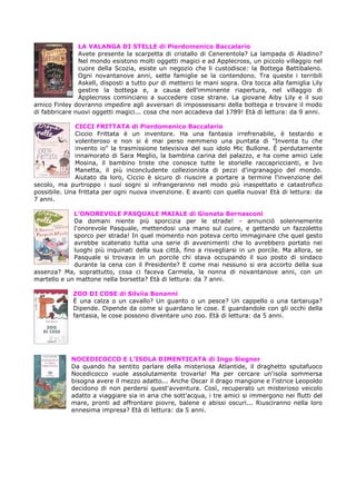 LA VALANGA DI STELLE di Pierdomenico Baccalario
               Avete presente la scarpetta di cristallo di Cenerentola? La lampada di Aladino?
               Nel mondo esistono molti oggetti magici e ad Applecross, un piccolo villaggio nel
               cuore della Scozia, esiste un negozio che li custodisce: la Bottega Battibaleno.
               Ogni novantanove anni, sette famiglie se la contendono. Tra queste i terribili
               Askell, disposti a tutto pur di metterci le mani sopra. Ora tocca alla famiglia Lily
               gestire la bottega e, a causa dell'imminente riapertura, nel villaggio di
               Applecross cominciano a succedere cose strane. La giovane Aiby Lily e il suo
amico Finley dovranno impedire agli avversari di impossessarsi della bottega e trovare il modo
di fabbricare nuovi oggetti magici... cosa che non accadeva dal 1789! Età di lettura: da 9 anni.

              CICCI FRITTATA di Pierdomenico Baccalario
              Ciccio Frittata è un inventore. Ha una fantasia irrefrenabile, è testardo e
              volenteroso e non si è mai perso nemmeno una puntata di "Inventa tu che
              invento io" la trasmissione televisiva del suo idolo Mic Bullone. È perdutamente
              innamorato di Sara Meglio, la bambina carina del palazzo, e ha come amici Lele
              Mosina, il bambino triste che conosce tutte le storielle raccapriccianti, e Ivo
              Manetta, il più inconcludente collezionista di pezzi d'ingranaggio del mondo.
              Aiutato da loro, Ciccio è sicuro di riuscire a portare a termine l'invenzione del
secolo, ma purtroppo i suoi sogni si infrangeranno nel modo più inaspettato e catastrofico
possibile. Una frittata per ogni nuova invenzione. E avanti con quella nuova! Età di lettura: da
7 anni.

             L’ONOREVOLE PASQUALE MAIALE di Gionata Bernasconi
             Da domani niente più sporcizia per le strade! - annunciò solennemente
             l'onorevole Pasquale, mettendosi una mano sul cuore, e gettando un fazzoletto
             sporco per strada! In quel momento non poteva certo immaginare che quel gesto
             avrebbe scatenato tutta una serie di avvenimenti che lo avrebbero portato nei
             luoghi più inquinati della sua città, fino a risvegliarsi in un porcile. Ma allora, se
             Pasquale si trovava in un porcile chi stava occupando il suo posto di sindaco
             durante la cena con il Presidente? E come mai nessuno si era accorto della sua
assenza? Ma, soprattutto, cosa ci faceva Carmela, la nonna di novantanove anni, con un
martello e un mattone nella borsetta? Età di lettura: da 7 anni.

             ZOO DI COSE di Silviia Bonanni
             È una calza o un cavallo? Un guanto o un pesce? Un cappello o una tartaruga?
             Dipende. Dipende da come si guardano le cose. E guardandole con gli occhi della
             fantasia, le cose possono diventare uno zoo. Età di lettura: da 5 anni.




            NOCEDICOCCO E L’ISOLA DIMENTICATA di Ingo Siegner
            Da quando ha sentito parlare della misteriosa Atlantide, il draghetto sputafuoco
            Nocedicocco vuole assolutamente trovarla! Ma per cercare un'isola sommersa
            bisogna avere il mezzo adatto... Anche Oscar il drago mangione e l'istrice Leopoldo
            decidono di non perdersi quest'avventura. Così, recuperato un misterioso veicolo
            adatto a viaggiare sia in aria che sott'acqua, i tre amici si immergono nei flutti del
            mare, pronti ad affrontare piovre, balene e abissi oscuri... Riusciranno nella loro
            ennesima impresa? Età di lettura: da 5 anni.
 