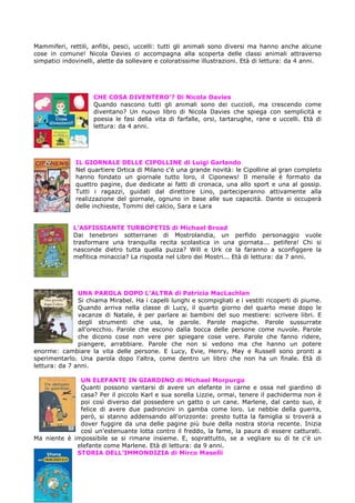 Mammiferi, rettili, anfibi, pesci, uccelli: tutti gli animali sono diversi ma hanno anche alcune
cose in comune! Nicola Davies ci accompagna alla scoperta delle classi animali attraverso
simpatici indovinelli, alette da sollevare e coloratissime illustrazioni. Età di lettura: da 4 anni.




                    CHE COSA DIVENTERO’? Di Nicola Davies
                    Quando nascono tutti gli animali sono dei cuccioli, ma crescendo come
                    diventano? Un nuovo libro di Nicola Davies che spiega con semplicità e
                    poesia le fasi della vita di farfalle, orsi, tartarughe, rane e uccelli. Età di
                    lettura: da 4 anni.




              IL GIORNALE DELLE CIPOLLINE di Luigi Garlando
              Nel quartiere Ortica di Milano c'è una grande novità: le Cipolline al gran completo
              hanno fondato un giornale tutto loro, il Ciponews! Il mensile è formato da
              quattro pagine, due dedicate ai fatti di cronaca, una allo sport e una al gossip.
              Tutti i ragazzi, guidati dal direttore Lino, parteciperanno attivamente alla
              realizzazione del giornale, ognuno in base alle sue capacità. Dante si occuperà
              delle inchieste, Tommi del calcio, Sara e Lara


             L’ASFISSIANTE TURBOPETIS di Michael Broad
             Dai tenebroni sotterranei di Mostrolandia, un perfido personaggio vuole
             trasformare una tranquilla recita scolastica in una giornata... petifera! Chi si
             nasconde dietro tutta quella puzza? Will e Urk ce la faranno a sconfiggere la
             mefitica minaccia? La risposta nel Libro dei Mostri... Età di lettura: da 7 anni.




               UNA PAROLA DOPO L’ALTRA di Patricia MacLachlan
               Si chiama Mirabel. Ha i capelli lunghi e scompigliati e i vestiti ricoperti di piume.
               Quando arriva nella classe di Lucy, il quarto giorno del quarto mese dopo le
               vacanze di Natale, è per parlare ai bambini del suo mestiere: scrivere libri. E
               degli strumenti che usa, le parole. Parole magiche. Parole sussurrate
               all'orecchio. Parole che escono dalla bocca delle persone come nuvole. Parole
               che dicono cose non vere per spiegare cose vere. Parole che fanno ridere,
               piangere, arrabbiare. Parole che non si vedono ma che hanno un potere
enorme: cambiare la vita delle persone. E Lucy, Evie, Henry, May e Russell sono pronti a
sperimentarlo. Una parola dopo l'altra, come dentro un libro che non ha un finale. Età di
lettura: da 7 anni.

              UN ELEFANTE IN GIARDINO di Michael Morpurgo
              Quanti possono vantarsi di avere un elefante in carne e ossa nel giardino di
              casa? Per il piccolo Karl e sua sorella Lizzie, ormai, tenere il pachiderma non è
              poi così diverso dal possedere un gatto o un cane. Marlene, dal canto suo, è
              felice di avere due padroncini in gamba come loro. Le nebbie della guerra,
              però, si stanno addensando all'orizzonte: presto tutta la famiglia si troverà a
              dover fuggire da una delle pagine più buie della nostra storia recente. Inizia
              così un'estenuante lotta contro il freddo, la fame, la paura di essere catturati.
Ma niente è impossibile se si rimane insieme. E, soprattutto, se a vegliare su di te c'è un
             elefante come Marlene. Età di lettura: da 9 anni.
             STORIA DELL’IMMONDIZIA di Mirco Maselli
 