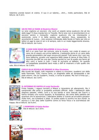 Valentino prende lezioni di violino. Il suo è un talento... ehm... molto particolare. Età di
lettura: da 4 anni.




               UN RE PER LE RANE di Beatrice Masini
               Le rane vogliono un sovrano: che cos'è un popolo senza qualcuno che gli dia
               delle leggi? E Zeus manda loro re Travello. Ma le rane non si accontentano di un
               sovrano sereno e tranquillo: vogliono qualcuno che sia interessante e
               autorevole, come il re della savana, per esempio. Zeus, esasperato, le
               accontenta di nuovo... Una versione rinfrescata della favola di Fedro per dire ai
               lettori di oggi le cose di ieri e di sempre, solo in un modo leggermente diverso.
               Età di lettura: da 4 anni.


                      I CANI NON SONO BALLERINE di Anna Kemp
                      Biff è un cane fuori dal comune, ama la musica, non crede di essere un
                      cane ma di essere una prima ballerina. L'esilarante storia di un cane dalla
                      grande personalità e dai sogni ancora più grandi! Tutti sanno che i cani non
                      sono ballerine, eccetto una ragazzina della classe di danza di Miss Polly. È
                      convinta che Biff sia una star (anche perché lui non fa quello che fanno gli
                      altri cani) e tenta in tutti i modi di iscriverlo al balletto; fin quando
                      un'inaspettata possibilità darà modo a Biff di mostrare a tutti quello che
vale. Età di lettura: da 3 anni.

              CARLO ALLA SCUOLA DI DRAGHI di Alex Cousseau
              Alla scuola dei draghi, tutti imparano a volare e a bruciare i quaderni con delle
              belle fiammate. Tutti, tranne Carlo, un draghetto dalle ali spropositate e dai
              piedi enormi, che sui quaderni, invece, ci scrive le poesie. Ma non è finita qui...
              Età di lettura: da 3 anni.




               IL RITORNO DI KAPPA di Luigi Garlando
               Finita l'estate, i ragazzi tornano a Milano e riprendono gli allenamenti. Ma il
               campionato alle porte si prospetta piuttosto difficile: dopo i battibecchi della
               stagione passata, infatti, Loris e la sua banda si sono staccati dai Cipo-K e
               hanno fondato una nuova squadra, la Kombattiva, dal nome della palestra del
               quartiere che la sponsorizza. L'allenatore Walter è riuscito ad arruolare giocatori
               molto forti, ma turbolenti e sleali. Si profila subito lo scontro tra due mondi: la
               tecnica e il fair play delle Cipolline contro la forza fisica e la scorrettezza dei
Kappa. Età di lettura: da 8 anni.

                 I POMPIERI di Katja Reider
                 Età di lettura: da 5 anni.




                  LA FATTORIA di Katja Reider
 