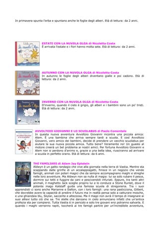 In primavera spunta l'erba e spuntano anche le foglie degli alberi. Età di lettura: da 2 anni.




                    ESTATE CON LA NUVOLA OLGA di Nicoletta Costa
                    È arrivata l'estate e i fiori hanno molta sete. Età di lettura: da 2 anni.




                    AUTUNNO CON LA NUVOLA OLGA di Nicoletta Costa
                    In autunno le foglie degli alberi diventano gialle e poi cadono. Età di
                    lettura: da 2 anni.




                    INVERNO CON LA NUVOLA OLGA di Nicoletta Costa
                    D'inverno, quando il cielo è grigio, gli alberi e i bambini sono un po' tristi.
                    Età di lettura: da 2 anni.




               AVVOLTOIO GIOVANNI E LO SCUOLABUS di Paolo Comentale
               In questa nuova avventura Avvoltoio Giovanni incontra una piccola amica:
               Alem. È una bambina che arriva sempre tardi a scuola. E così Avvoltoio
               Giovanni, vero amico dei bambini, decide di prendere un vecchio scuolabus per
               aiutare la sua nuova piccola amica. Tutto bene? Veramente no! Un guasto al
               motore creerà un bel problema ai nostri amici. Per fortuna Avvoltoio Giovanni e
               Alem non si perdono d'animo e, grazie a una bella idea, riusciranno ad arrivare
               a scuola in perfetto orario. Età di lettura: da 6 anni.


               THE FAMILIARS di Adam Jay Eptstein
               Aldwyn è un gatto randagio che vive alla giornata nella terra di Vastia. Mentre sta
               scappando dalle grinfie di un accalappiagatti, finisce in un negozio che vende
               famigli, animali con poteri magici che da sempre accompagnano maghi e streghe
               nelle loro avventure. Ma Aldwyn non sa nulla di magia: lui sa solo rubare il pesce,
               dormire sui tetti e fuggire da cani e pescivendoli infuriati. Eppure, tra tanti altri
               animali, il maghetto Jack sceglie proprio lui e lo conduce a Stone Runlet, dove il
               potente mago Kalstaff guida una famosa scuola di stregoneria. Tra i suoi
apprendisti ci sono anche Marianne e Dalton, con i loro famigli: una rana pasticciona, Gilbert,
che dovrebbe avere la capacità di predire il futuro ma in realtà pensa solo a catturare mosche,
e una ghiandaia blu, Skylar, saccente e altezzosa. Ma il mago non avrà il tempo di insegnare ai
suoi allievi tutto ciò che sa. Tre stelle che danzano in cielo annunciano infatti che un'antica
profezia sta per compiersi. Tutta Vastia è in pericolo e solo tre giovani eroi potranno salvarla. E
quando i maghi verranno rapiti, toccherà ai tre famigli partire per un'incredibile avventura,
 