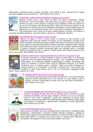 affrontando orrobestie furiose, streghe cannibali, occhi volanti e tutti i pericoli che la magia
nera può scagliare sul loro cammino... Età di lettura: da 12 anni.

             UN’ESTATE LUNGA SETTE GIORNI di Wolfgang Herrndorf
             Quando Tschick arriva nella classe di Maik non passa inosservato. Zigomi
             pronunciati, occhi da mongolo, non apre bocca e puzza di alcol. Di sicuro non
             sembra uno con cui fare amicizia. Ma tutto può succedere quando tua madre se
             ne va per l'ennesima volta alla beautyfarm, alias una clinica per alcolisti, e tuo
             padre parte in vacanza con la sua segretaria diciottenne. Se poi Tatjana Cosic, la
             ragazza di cui sei innamorato perso, non ti invita alla sua festa di compleanno...
             Può anche darsi che ti ritrovi su un'auto rubata accanto a Tschick, per andare in
una terra chiamata Valacchia, che forse esiste, o forse no. L'importante è partire.

           UN PITONE NEL PALLONE di Fabrizio Silei
           Federico ha paura e Pitu lo sente, allora si avvicina al suo orecchio e gli
           suggerisce mille modi per liberarsi di Dragos, dai più fantasiosi e surreali ai più
           pratici e perfidi. Ma Federico scuote la testa. Non è ancora convinto. Il pitone con
           le sue spire è ora grande come tutta la stanza, straripa, inghiotte il letto, mangia
           l'aria centimetro dopo centimetro con la sua mole. Se la madre aprisse la porta
           in questo momento sarebbe schiacciata dalle sue colossali spire e investita
           dall'aria nauseabonda che si respira in quella stanza dove bollono pensieri lividi
come uova marce. Età di lettura: da 10 anni.

               KLINCUS CORTECCIA E ILVIAGGIATORE DELLA NOTTE di Alessandro Gatti
                 È arrivato l'autunno e il Bosco Grande si tinge di mille colori. È il momento
                 giusto per fare una bella scorpacciata di funghi... ma i frondosiani sono molto
                 preoccupati. Un misterioso gigante incappucciato si aggira minaccioso alle
                 porte di Frondosa. Lo hanno visto vicino ai Magazzini Generali e al Mulino
                 Giralento, dove si cuociono pane e biscotti. Tipsar non perde l'occasione e
                 accusa Klincus di un complotto: il principe è convinto che i miuk stiano per
                 invadere la città. Sarà proprio così? E chi è il misterioso "viaggiatore della
notte"? Età di lettura: da 7 anni.

                    MAMMA DOVE SEI? Di Giovanna Mantegazza
                    Un pesciolino sperduto alla ricerca della sua mamma, in un mare grande e
                    pieno di animali sconosciuti di cui non sempre ci si può fidare, e poi di
                    anfratti, di tane e nascondigli nei quali non si sa mai cosa si incontrerà...
                    Età di lettura: da 3 anni.




                   LA SCOLOPENDRA NON ENTRA IN CLASSE di Pina Tromellini
                   Il libro è composto da dieci storie da cui emerge come la scuola sia a volte
                   lontana dai bambini, dai loro sogni, desideri. Un libro in cui un po' vengono
                   presi di mira "certi" insegnanti... quelli che intendono la scuola come
                   sapere e cultura avulsi dalla vita, dalla fantasia, dalla creatività, dalla voglia
                   dei bambini di conoscere e sperimentare. Prefazione di Giusi Quarenghi.
                   Età di lettura: da 10 anni.


              IO E LE ISTITUZIONI di Mario Corte
              Come nasce uno Stato? Che cos'è la Costituzione? Cosa fanno il Presidente della
              Repubblica, il Parlamento, il Governo? Questo libretto compagna i cittadini di
              domani alla scoperta del mondo delle istituzioni. Al centro di tutto quello che è il
              cuore della collana: il rapporto con gli altri visto, in questo caso, attraverso i
              meccanismi che regolano la vita civile. Età di lettura: da 6 anni.
 