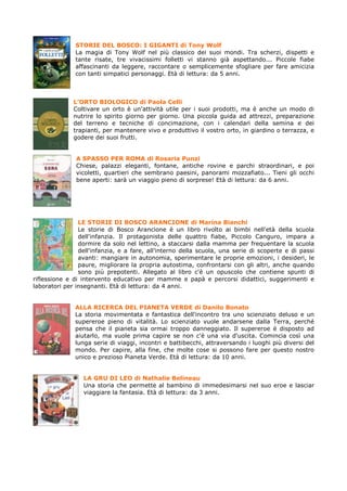STORIE DEL BOSCO: I GIGANTI di Tony Wolf
              La magia di Tony Wolf nel più classico dei suoi mondi. Tra scherzi, dispetti e
              tante risate, tre vivacissimi folletti vi stanno già aspettando... Piccole fiabe
              affascinanti da leggere, raccontare o semplicemente sfogliare per fare amicizia
              con tanti simpatici personaggi. Età di lettura: da 5 anni.



              L’ORTO BIOLOGICO di Paola Celli
              Coltivare un orto è un'attività utile per i suoi prodotti, ma è anche un modo di
              nutrire lo spirito giorno per giorno. Una piccola guida ad attrezzi, preparazione
              del terreno e tecniche di concimazione, con i calendari della semina e dei
              trapianti, per mantenere vivo e produttivo il vostro orto, in giardino o terrazza, e
              godere dei suoi frutti.


               A SPASSO PER ROMA di Rosaria Punzi
               Chiese, palazzi eleganti, fontane, antiche rovine e parchi straordinari, e poi
               vicoletti, quartieri che sembrano paesini, panorami mozzafiato... Tieni gli occhi
               bene aperti: sarà un viaggio pieno di sorprese! Età di lettura: da 6 anni.




                LE STORIE DI BOSCO ARANCIONE di Marina Bianchi
                Le storie di Bosco Arancione è un libro rivolto ai bimbi nell'età della scuola
                dell'infanzia. Il protagonista delle quattro fiabe, Piccolo Canguro, impara a
                dormire da solo nel lettino, a staccarsi dalla mamma per frequentare la scuola
                dell'infanzia, e a fare, all'interno della scuola, una serie di scoperte e di passi
                avanti: mangiare in autonomia, sperimentare le proprie emozioni, i desideri, le
                paure, migliorare la propria autostima, confrontarsi con gli altri, anche quando
                sono più prepotenti. Allegato al libro c'è un opuscolo che contiene spunti di
riflessione e di intervento educativo per mamme e papà e percorsi didattici, suggerimenti e
laboratori per insegnanti. Età di lettura: da 4 anni.


              ALLA RICERCA DEL PIANETA VERDE di Danilo Bonato
              La storia movimentata e fantastica dell'incontro tra uno scienziato deluso e un
              supereroe pieno di vitalità. Lo scienziato vuole andarsene dalla Terra, perché
              pensa che il pianeta sia ormai troppo danneggiato. Il supereroe è disposto ad
              aiutarlo, ma vuole prima capire se non c'è una via d'uscita. Comincia così una
              lunga serie di viaggi, incontri e battibecchi, attraversando i luoghi più diversi del
              mondo. Per capire, alla fine, che molte cose si possono fare per questo nostro
              unico e prezioso Pianeta Verde. Età di lettura: da 10 anni.


                 LA GRU DI LEO di Nathalie Belineau
                 Una storia che permette al bambino di immedesimarsi nel suo eroe e lasciar
                 viaggiare la fantasia. Età di lettura: da 3 anni.
 