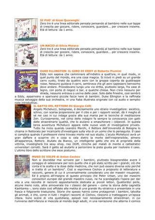 SI PUO’ di Giusi Quarenghi
                    Zero tre è una linea editoriale pensata pensando al bambino nelle sue tappe
                    di crescita per giocare, ridere, conoscere, guardare... per crescere insieme.
                    Età di lettura: da 1 anno.




                    UN BACIO di Silvia Morara
                    Zero tre è una linea editoriale pensata pensando al bambino nelle sue tappe
                    di crescita per giocare, ridere, conoscere, guardare... per crescere insieme.
                    Età di lettura: da 1 anno.




                     DUKE ELLINGTON: IL GIRO DI EDDY di Roberto Piumini
                     Eddy non sapeva che camminare all'indietro a quell'ora, in quel modo, in
                     quel punto del mondo, era una cosa magica. Si trovò in piedi su un grande
                     carro vuoto, tirato da quattro asini con la groppa coperta da gualdrappe
                     rosse. Nessuno guidava il carro, sembrava che gli asini sapessero benissimo
                     dove andare. Procedevano lungo una via dritta, piuttosto larga, fra case di
                     legno, con porte di negozi e bar, e qualche chiesa. Non c'era nessuno per
                     strada, nessuno entrava o usciva dalle case. Solo dalle finestre, così sembrò
a Eddy, apparivano e sparivano piccole facce nere di bambini. Duke Ellington e la raffinata
musica selvaggia della sua orchestra, in una fiaba illustrata originale con cd audio e semplici
note introduttive.
               IL GATTO DEL RETTORE DI Giorgio Celli
               Angelo Michelucci, bolognese, è decisamente uno strano investigatore: ascetico,
               schivo, con scarsa propensione per il cibo e per i rapporti sociali, dà il meglio di
               sé nei casi in cui indaga grazie alla sua mania per le tecniche di meditazione
               Zen. Curiosamente, nel corso delle indagini fa sempre la conoscenza con gatti
               dalle straordinarie qualità, che lo aiutano a smascherare i colpevoli. In questa
               terza avventura Michelucci appare nelle nuove vesti di investigatore privato.
               Tutto ha inizio quando Leandro Marchi, il Rettore dell'Università di Bologna lo
chiama in Rettorato per incaricarlo d'investigare sulla vita di un uomo che lo perseguita. Il caso
si complica quando il professore viene trovato morto nel suo studio. L'acuto Michelucci avrà un
gran daffare a scoprire chi e cosa si cela dietro la morte dell'irreprensibile, almeno
all'apparenza, Rettore. Aiutato da Bianco, un intelligente gatto che era di proprietà della
vittima, investigherà tra sexy shop, riso OGM, cliniche per malati di mente e cattedratici
universitari corrotti. Sarà il gatto ad aiutarlo a percorrere la pista giusta per risolvere il caso.
L'ultimo libro dello scrittore che esce postumo.

              MUSO DI VOLPE di Anton Cechov
              Non si dovrebbe mai scrivere per i bambini, piuttosto bisognerebbe avere il
              coraggio di selezionare per loro quello che è già stato scritto per i grandi; ciò che
              conta è la scelta e la dose della medicina, che non può essere diversa solo perché
              si tratta di un bambino". Così si esprimeva Cechov a proposito di letteratura e
              racconti, genere di cui è universalmente considerato uno dei maestri insuperati.
              Ed è proprio all'insegna di questo principio che Peter Urban, uno dei massimi
              conoscitori europei del grande maestro russo, ne ha scandagliato l'opera per dar
vita a una raccolta di racconti appositamente dedicata ai piccoli lettori. Quattordici perle,
alcune meno note, altre annoverate tra i classici del genere - come la storia della cagnetta
Kashtanka -, sono state così affidate alla matita di una grande illu-stratrice e presentate in una
fresca e folgorante traduzione. Storie che spesso hanno come protagonisti i bambini, talvolta
gli animali, e che, come in tutti i migliori racconti di Cechov, riescono a tratteggiare un'epoca
intera. Sono scene di vita quotidiana, episodi non necessariamente straordinari, in cui
l'universo dell'infanzia si mescola al mondo degli adulti, in una narrazione che alterna il comico
 