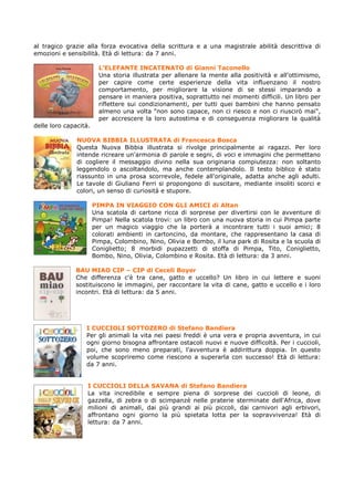 al tragico grazie alla forza evocativa della scrittura e a una magistrale abilità descrittiva di
emozioni e sensibilità. Età di lettura: da 7 anni.

                         L’ELEFANTE INCATENATO di Gianni Taconello
                         Una storia illustrata per allenare la mente alla positività e all'ottimismo,
                         per capire come certe esperienze della vita influenzano il nostro
                         comportamento, per migliorare la visione di se stessi imparando a
                         pensare in maniera positiva, soprattutto nei momenti difficili. Un libro per
                         riflettere sui condizionamenti, per tutti quei bambini che hanno pensato
                         almeno una volta "non sono capace, non ci riesco e non ci riuscirò mai",
                         per accrescere la loro autostima e di conseguenza migliorare la qualità
delle loro capacità.

               NUOVA BIBBIA ILLUSTRATA di Francesca Bosca
               Questa Nuova Bibbia illustrata si rivolge principalmente ai ragazzi. Per loro
               intende ricreare un'armonia di parole e segni, di voci e immagini che permettano
               di cogliere il messaggio divino nella sua originaria compiutezza: non soltanto
               leggendolo o ascoltandolo, ma anche contemplandolo. Il testo biblico è stato
               riassunto in una prosa scorrevole, fedele all'originale, adatta anche agli adulti.
               Le tavole di Giuliano Ferri si propongono di suscitare, mediante insoliti scorci e
               colori, un senso di curiosità e stupore.

                       PIMPA IN VIAGGIO CON GLI AMICI di Altan
                       Una scatola di cartone ricca di sorprese per divertirsi con le avventure di
                       Pimpa! Nella scatola trovi: un libro con una nuova storia in cui Pimpa parte
                       per un magico viaggio che la porterà a incontrare tutti i suoi amici; 8
                       colorati ambienti in cartoncino, da montare, che rappresentano la casa di
                       Pimpa, Colombino, Nino, Olivia e Bombo, il luna park di Rosita e la scuola di
                       Coniglietto; 8 morbidi pupazzetti di stoffa di Pimpa, Tito, Coniglietto,
                       Bombo, Nino, Olivia, Colombino e Rosita. Età di lettura: da 3 anni.

              BAU MIAO CIP – CIP di Ceceli Boyer
              Che differenza c'è tra cane, gatto e uccello? Un libro in cui lettere e suoni
              sostituiscono le immagini, per raccontare la vita di cane, gatto e uccello e i loro
              incontri. Età di lettura: da 5 anni.




                  I CUCCIOLI SOTTOZERO di Stefano Bandiera
                  Per gli animali la vita nei paesi freddi è una vera e propria avventura, in cui
                  ogni giorno bisogna affrontare ostacoli nuovi e nuove difficoltà. Per i cuccioli,
                  poi, che sono meno preparati, l'avventura è addirittura doppia. In questo
                  volume scopriremo come riescono a superarla con successo! Età di lettura:
                  da 7 anni.


                   I CUCCIOLI DELLA SAVANA di Stefano Bandiera
                   La vita incredibile e sempre piena di sorprese dei cuccioli di leone, di
                   gazzella, di zebra o di scimpanzè nelle praterie sterminate dell'Africa, dove
                   milioni di animali, dai più grandi ai più piccoli, dai carnivori agli erbivori,
                   affrontano ogni giorno la più spietata lotta per la sopravvivenza! Età di
                   lettura: da 7 anni.
 