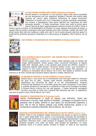 LA MIA PRIMA STORIA DELL’ARTE di Beatrice Fontanel
                      Perché davanti a un dipinto o a una scultura, tante volte siamo sopraffatti
                      da una sensazione che non sappiamo spiegarci? Davanti alle pitture delle
                      caverne gli uomini della preistoria provavano la stessa emozione?
                      L'obiettivo di questo litro non è rispondere a questa domanda impossibile,
                      ma invitare a passeggiare nella storia dell'arte per rispondere ad altre
                      domande semplici... o molto complicate. Come sono nate le prime opere
                      d'arte? Perché gli Egizi rappresentavano sempre la testa di profilo? Come è
fiorito il genio di Giotto, di Michelangelo o di Picasso? Su quali supporti lavoravano gli artisti, e
quando hanno iniziato a dipingere sulla tela? Quando sono stati inventati i tubetti dei colori? Gli
artisti erano felici del loro mestiere e della loro vita? E noi lo siamo davanti alle loro opere? A
quest'ultima domanda possiamo rispondere di sì senza paura di sbagliare. Età di lettura: da 10
anni.

                365 STORIE E FILASTROCCHE PER BAMBINI di Nadine Bortolotti




                 ALLA RICERCA DELLA FELICITA’. NEL REGNO DELLA FANTASIA-2 di
                 Geronimo Stilton
                 "Anche questa volta, partirò per il Regno della Fantasia sulle ali dorate del
                 Drago dell'Arcobaleno. Anche questa volta, incontrerò Floridiana, la Regina
                 delle Fate. Stavolta, però, il mio compito sarà ancora più difficile: scoprire il
                 misterioso segreto della felicità!" Geronimo Stilton invita i suoi ammiratori a
                 seguirlo in una nuova avventura e ad apprezzare questo libro speciale... al
                 profumo di cioccolato! Età di lettura: da 9 anni. Non adatto ai bambini di età
inferiore ai 36 mesi. Piccole parti possono essere ingerite o inalate. Marchio CE.

               LA MUMMIA VIVENTE E ALTRE STORIE di James Gelsey
               Scooby Doo e i suoi amici non si smentiscono mai! Ovunque vadano si ritrovano
               nei guai fino al collo... Questa volta devono smascherare una mummia
               spaventosa che terrorizza gli attori di un set cinematografico, vengono
               minacciati dal fantasma di un terribile pirata che vuole recuperare il suo tesoro
               e, quando decidono di concedersi un weekend di relax tra le montagne innevate,
               si trovano faccia a faccia con uno yeti gigante... I lettori dovranno raccogliere
               nel libro una serie di indizi che li porterà alla soluzione dei casi. In appendice,
una serie di giochi e quiz. Età di lettura: da 7 anni.

              JOANIE IL MASCHIACCIO di Francess Lantz
              Joanie Frankenhauser è stufa di essere una femmina. Tanto per
              cominciare a scuola, nelle partite di football, i compagni di squadra non le
              passano mai la palla, benché in quel gioco sia sicuramente superiore a
              loro. Ma la vita di Joanie subisce una svolta improvvisa, grazie a un
              involontario scambio d'identità. Età di lettura: da 10 anni.


             VIAGGIO STRAORDINARIO NEL REGNO DELLE SETTE TORRI di Arthur Tenor
             Thédric Tibert è uno studente malato d'avventura che decide un giorno di partire
             per il regno delle Sette Torri, grazie a una tecnologia avanzata che permette di
             viaggiare negli Infinimondi. Si reca in un'agenzia di viaggi specializzata e sceglie il
             pacchetto "Emozioni forti", nella certezza di sfuggire così alla vita monotona di
             studente parigino. Una volta sul posto, sarà guidato da Ergonthe, un uomo
             piuttosto rozzo e di poche parole, armato di spada. In sella al suo equinide
 