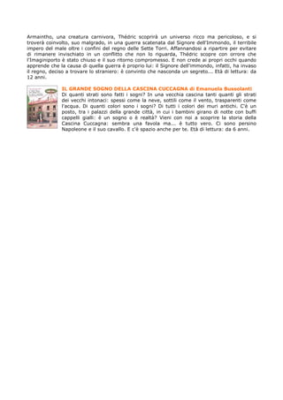 Armaintho, una creatura carnivora, Thédric scoprirà un universo ricco ma pericoloso, e si
troverà coinvolto, suo malgrado, in una guerra scatenata dal Signore dell'Immondo, il terribile
impero del male oltre i confini del regno delle Sette Torri. Affannandosi a ripartire per evitare
di rimanere invischiato in un conflitto che non lo riguarda, Thédric scopre con orrore che
l'Imaginiporto è stato chiuso e il suo ritorno compromesso. E non crede ai propri occhi quando
apprende che la causa di quella guerra è proprio lui: il Signore dell'immondo, infatti, ha invaso
il regno, deciso a trovare lo straniero: è convinto che nasconda un segreto... Età di lettura: da
12 anni.

              IL GRANDE SOGNO DELLA CASCINA CUCCAGNA di Emanuela Bussolanti
              Di quanti strati sono fatti i sogni? In una vecchia cascina tanti quanti gli strati
              dei vecchi intonaci: spessi come la neve, sottili come il vento, trasparenti come
              l'acqua. Di quanti colori sono i sogni? Di tutti i colori dei muri antichi. C'è un
              posto, tra i palazzi della grande città, in cui i bambini girano di notte con buffi
              cappelli gialli: è un sogno o è realtà? Vieni con noi a scoprire la storia della
              Cascina Cuccagna: sembra una favola ma... è tutto vero. Ci sono persino
              Napoleone e il suo cavallo. E c'è spazio anche per te. Età di lettura: da 6 anni.
 