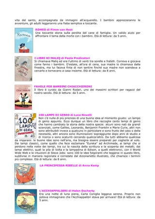vita del santo, accompagnata da immagini all'acquerello. I bambini apprezzeranno le
avventure, gli adulti leggeranno una fiaba semplice e toccante.
ROMEO di Pimm van Hest
Una toccante storia sulla perdita del cane di famiglia. Un valido aiuto per
affrontare il tema della morte con i bambini. Età di lettura: da 5 anni.

I LIBRI DI MALIQ di Paola Predicatori
Si chiamava Maliq ed era l'ultimo di venti tra sorelle e fratelli. Correva e giocava
come fanno i bambini. D'estate, all'ora di cena, sua madre lo chiamava dalla
finestra, ma lui faceva finta di non sentire finché sua madre non scendeva a
cercarlo e tornavano a casa insieme. Età di lettura: da 8 anni.

FAVOLE PER BAMBINI CHIACCHIERONI
Il libro è curato da Gianni Rodari, uno dei massimi scrittori per ragazzi del
nostro secolo. Età di lettura: da 5 anni.

100 LAMPI DI GENIO di Luca Novelli
Non c'è nulla di più prezioso di una buona idea al momento giusto: un lampo
di genio appunto. Ecco dunque un libro che raccoglie cento lampi di genio
che hanno cambiato la storia della nostra specie: alcuni sono nati da grandi
scienziati, come Galileo, Leonardo, Benjamin Franklin e Marie Curie, altri non
sono attribuibili invece a qualcuno in particolare e sono frutto del caso o della
necessità, altri ancora sono illuminazioni sopraggiunte dopo anni di studio e
di ricerca o sono scaturiti cercando qualcos'altro. Da tutti abbiamo qualcosa
da imparare: le buone idee sono nell'aria, ma bisogna essere preparati per coglierle al volo.
Dai lampi classici, come quello che fece esclamare "Eureka" ad Archimede, ai lampi che si
perdono nella notte dei tempi, tra cui la nascita della scrittura e la scoperta dei metalli; dai
lampi elettrici, quali la pila di Volta e la lampadina di Edison, a quelli elettronici, con il World
Wide Web e le intuizioni di Steve Jobs: sono 100 le idee folgoranti che leggerai in questo libro,
suddivise in maniera ragionata e corredate dal dizionarietto illustrato, che chiarisce i termini
più complessi. Età di lettura: da 8 anni.
LA PRINCIPESSA RIBELLE di Anna Kemp

L’ACCHIAPPALIBRI di Helen Docherty
Era una notte di luna piena, Carla Coniglia leggeva serena. Proprio non
poteva immaginare che l'Acchiappalibri stava per arrivare! Età di lettura: da
5 anni.

 