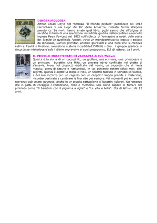 DINOSAUROLOGIA
Arthur Conan Doyle nel romanzo "Il mondo perduto" pubblicato nel 1912
raccontava di un luogo del Rio delle Amazzoni rimasto fermo all'epoca
preistorica. Se molti hanno amato quel libro, pochi sanno che all'origine ci
sarebbe il diario di una spedizione incredibile guidata dall'eccentrico colonnello
inglese Percy Fawcett nel 1902 sull'isoletta di Yannapalu a ovest delle coste
del Brasile. In quell'isola Fawcett trova un mondo preistorico intatto e abitato
da dinosauri, uomini primitivi, animali giurassici e una flora che si credeva
estinta. Realtà o finzione, invenzione o storia incredibile? Difficile a dirsi: il gruppo sparisce in
circostanze misteriose e solo il diario sopravvive ai suoi protagonisti. Età di lettura: da 8 anni.
IL PICCOLO BURATTINAIO DI VARSAVIA di Eva Weaver
Questa è la storia di un coccodrillo, un giullare, una scimmia, una principessa e
un principe: i burattini che Mika, un giovane ebreo confinato nel ghetto di
Varsavia, trova nel cappotto ereditato dal nonno, un cappotto che si rivela
magico, pieno di tasche e nascondigli, in cui potranno essere celati molti altri
segreti. Questa è anche la storia di Max, un soldato tedesco in servizio in Polonia,
e del suo incontro con un ragazzo con un cappotto troppo grande e misterioso,
incontro destinato a cambiare le loro vite per sempre. Nei momenti più estremi la
speranza può celarsi ovunque, anche in un piccolo battaglione di burattini colorati. Un romanzo
che ci parla di coraggio e redenzione, oblio e memoria, una storia capace di toccare nel
profondo come "Il bambino con il pigiama a righe" e "La vita è bella". Età di lettura: da 12
anni.

 