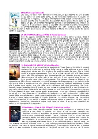 BUUUU di Luigi Garlando
Una sera, per caso, Mario Balotelli incontra Jack, un quindicenne che vive a testa
in giù come un fante delle carte, ma fa rovesciate fantastiche. A scuola, in
chiesa, con le ragazze, Jack deve affrontare i bulletti che gli lanciano banane, un
sindaco sceriffo e le "Ronde della tranquillità". Poi un giorno Mario, dalla tv, gli
dedica un gol. Un romanzo intelligente, comico ed emozionante sulla lotta di un
ragazzo e di un campione contro la stupidità e la violenza degli altri. Che culmina
in un'indimenticabile partita "capovolta" con altri campioni: Ibra, Buffon,
Gattuso, Santon e Totti. L'arrivederci al calcio italiano di Mario. Un sorriso corale del calcio
contro il razzismo.
LA GRAMMATICA DELL’AMORE di Rocio Carmona
Irene ha appena conosciuto l'amore ma non è andata come sperava. Dopo il
divorzio dei suoi è stata spedita a studiare in Inghilterra, ma invece di rimettersi
in sesto, la ragazza ha sofferto la sua prima grande delusione. Quello che
dovrebbe essere il sentimento più nobile al mondo, per lei è solo un miraggio,
qualcosa di distante e incomprensibile. Ed è grazie al suo professore di inglese
che intraprenderà un viaggio fondamentale, percorrendo chilometri e chilometri
di parole che ridaranno il giusto peso a ciò che sente, disegnando per lei un
cammino da vivere con l'intensità di un attimo perfetto e insostituibile. Perché, come le
insegna il suo professore, la letteratura è vita e amore. E sarà un vero colpo di fulmine ciò che
la trascinerà pagina dopo pagina. E attraverso la lettura di sette grandi capolavori della
letteratura mondiale che la ragazza riuscirà a scrivere la propria personalissima grammatica
dell'amore. Saranno le parole di Tolstoj, Austen, Màrquez e Murakami, fra gli altri, ad
accompagnarla in questa esperienza vitale e memorabile.
IL DOMANI CHE VERRA’ di John Marsden
Sullo sfondo di un avveniristico scenario da Terza Guerra Mondiale, i giovani
protagonisti esplorano la natura della paura e della violenza e scoprono il
coraggio di lottare per il loro futuro. Da qualche parte, là fuori, Ellie e i suoi
amici si stanno nascondendo. Sono sotto shock, terrorizzati, soli. Non hanno
armi, solo il loro coraggio. Non possono contare su nessuno, solo su se stessi.
Non gli rimane più nulla, solo la loro amicizia. Il loro paese è stato invaso. Le
loro famiglie sono state impriogionate. Otto ragazzi sfideranno l’inferno per
riconquistare il loro futuro. Australia, contea di Wirrawee. Nella campagna vicino Melbourne la
vita scorre lenta e monotona, ma otto ragazzi hanno trovato un modo di sconfiggere la noia
che li assale ogni estate: una gita nella natura selvaggia del bush australiano. Macchina,
bagagli, tende, provviste, tutto è pronto per una nuova avventura. Hell è la loro destinazione:
una radura luminosa e isolata che sarà la loro casa per una settimana, un paradiso chiamato
Inferno. Davanti al fuoco a raccontarsi storie, a scambiarsi i primi baci e leggere classici di altri
tempi, gli otto ragazzi non sanno che al loro ritorno la vita non sarà più la stessa. Le loro case
vuote, i loro animali domestici morti, un’aurea di desolazione che avvolge ogni cosa. L’Australia
è stata occupata dalle forze militari, i cittadini sono stati rinchiusi in prigione: tra i detenuti ci
sono i loro genitori, i loro fratelli e sorelle. Affrontando paure e indecisioni, gli otto ragazzi
decidono di combattere, sapendo di essere i soli nelle cui mani c’è ancora una possibilità di
salvezza, di riprendersi il loro domani.
RITORNO ALL’ISOLA DEL TESORO di Andrew Motion
Luglio 1802. Sulle rive paludose del Tamigi sorge l’Hispaniola, la locanda di Jim
Hawkins e suo figlio. Il giovane Jim passa le sue giornate vagando per
l’estuario, obbedendo agli ordini del padre e ascoltandolo parlare di avventure
in alto mare, maledizioni, omicidi, rapine, vendetta, e di un uomo con una
gamba di legno. Una notte una fanciulla misteriosa di nome Natty arriva in
barca portando a Jim una richiesta da parte di Long John Silver, suo padre.
Vecchio e debole, ma ancora dotato di un irresistibile potere, il pirata vuole che
Jim e Natty tornino all’Isola del Tesoro in cerca dell’argento nascosto dal capitano Flint. Silver
ha armato una barca e messo insieme un equipaggio. È tutto pronto: manca solo la mappa
dell’isola. Per ottenerla è indispensabile la complicità di Jim, che, attratto dal richiamo

 