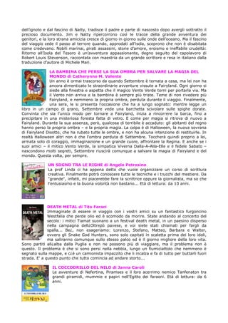 dell’ignoto e dal fascino di Natty, tradisce il padre e parte di nascosto dopo avergli sottratto il
prezioso documento. Jim e Natty ripercorrono così le tracce della grande avventura dei
genitori, e la loro strana amicizia cresce di giorno in giorno sulle onde dell’oceano. Ma il fascino
del viaggio cede il passo al terrore quando, approdati all’isola, scoprono che non è disabitata
come credevano. Nobili marinai, pirati assassini, storie d’amore, eroismo e ineffabile crudeltà:
Ritorno all’Isola del Tesoro è un’avventura appassionante, degno seguito del capolavoro di
Robert Louis Stevenson, raccontata con maestria da un grande scrittore e resa in italiano dalla
traduzione d’autore di Michele Mari.
LA BAMBINA CHE PERSE LA SUA OMBRA PER SALVARE LA MAGIA DEL
MONDO di Catherynne M. Valente
Un anno è ormai trascorso da quando Settembre è tornata a casa, ma lei non ha
ancora dimenticato le straordinarie avventure vissute a Fairyland. Ogni giorno si
siede alla finestra e aspetta che il magico Vento Verde torni per portarla via. Ma
il Vento non arriva e la bambina è sempre più triste. Teme di non rivedere più
Fairyland, e nemmeno la propria ombra, perduta durante il viaggio. Finalmente,
una sera, le si presenta l'occasione che ha a lungo sognato: mentre legge un
libro in un campo di grano, Settembre vede una barchetta scivolare sulle spighe dorate.
Convinta che sia l'unico modo per tornare a Fairyland, inizia a rincorrere la barca, fino a
precipitare in una misteriosa foresta fatta di vetro. E come per magia si ritrova di nuovo a
Fairyland. Durante la sua assenza, però, qualcosa di terribile è accaduto: gli abitanti del regno
hanno perso la propria ombra – e la propria magia. La colpa è di Halloween, la nuova sovrana
di Fairyland Disotto, che ha rubato tutte le ombre, e non ha alcuna intenzione di restituirle. In
realtà Halloween altri non è che l'ombra perduta di Settembre. Toccherà quindi proprio a lei,
armata solo di coraggio, immaginazione e un grande cuore, affrontare la Regina. E anche se i
suoi amici – il mitico Vento Verde, la simpatica Viverna Dalla-A-Alla-Elle e il fedele Sabato –
nascondono molti segreti, Settembre riuscirà comunque a salvare la magia di Fairyland e del
mondo. Questa volta, per sempre.
UN SOGNO TRA LE RIGHE di Angelo Petrosino
La prof Linda ci ha appena detto che vuole organizzare un corso di scrittura
creativa. Finalmente potrò conoscere tutte le tecniche e i trucchi del mestiere. Da
"grande", infatti, mi piacerebbe fare la scrittrice oppure la giornalista, ma so che
l'entusiasmo e la buona volontà non bastano... Età di lettura: da 10 anni.

DEATH METAL di Tito Faraci
Immaginate di essere in viaggio con i vostri amici su un fantastico furgoncino
Westfalia che perde olio ed è scomodo da morire. State andando al concerto del
secolo: i mitici Tiamat suonano a un festival death metal, in un paesino disperso
nella campagna dell¿Oltrepò pavese, e voi siete stati chiamati per fargli da
spalla... Be¿, non esageriamo: Lorenzo, Stefano, Matteo, Barbara e Walter,
ovvero gli Snake God Hunters, sono solo capitati in scaletta prima dei loro idoli,
ma saliranno comunque sullo stesso palco ed è il giorno migliore della loro vita.
Sono partiti all¿alba dalla Puglia e non ne possono più di viaggiare, ma il problema non è
questo. Il problema è che si sono persi nella nebbia, lungo un fiumiciattolo che nemmeno è
segnato sulla mappe, e c¿è un camionista impazzito che li incalza e fa di tutto per buttarli fuori
strada. E' a questo punto che tutto comincia ad andare storto...
IL COCCODRILLO DEL NILO di Janna Caroli
Le avventure di Nefertina, Piramses e il loro acerrimo nemico Tanfenaton tra
grandi piramidi, mummie e papiri nell'Egitto dei faraoni. Età di lettura: da 6
anni.

 