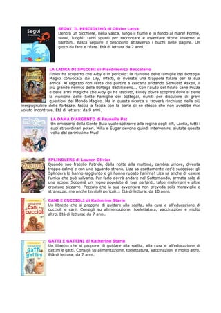 SEGUI IL PESCIOLINO di Olivier Latyk
Dentro un bicchiere, nella vasca, lungo il fiume e in fondo al mare! Forme,
suoni, luoghi: tanti spunti per raccontare e inventare storie insieme ai
bambini. Basta seguire il pesciolino attraverso i buchi nelle pagine. Un
gioco da fare e rifare. Età di lettura da 2 anni.

LA LADRA DI SPECCHI di Pierdmenico Baccalario
Finley ha scoperto che Aiby è in pericolo: la riunione delle famiglie dei Bottegai
Magici convocata dai Lily, infatti, si rivelata una trappola fatale per la sua
amica. Al ragazzo non resta che partire a cercarla sfidando Semueld Askell, il
più grande nemico della Bottega Battibaleno... Con l'aiuto del fidato cane Pezza
e delle armi magiche che Aiby gli ha lasciato, Finley dovrà scoprire dove si tiene
la riunione delle Sette Famiglie dei bottegai, riuniti per discutere di gravi
questioni del Mondo Magico. Ma in questa ricerca si troverà rinchiuso nella più
inespugnabile delle fortezze, faccia a faccia con la parte di se stesso che non avrebbe mai
voluto incontrare. Età di lettura: da 9 anni.
LA DAMA D’ARGENTO di Prunella Pat
Un emissario della Gente Buia vuole sottrarre alla regina degli elfi, Laelia, tutti i
suoi straordinari poteri. Milla e Sugar devono quindi intervenire, aiutate questa
volta dal carinissimo Mud!

SPLINDLERS di Lauren Olivier
Quando suo fratello Patrick, dalla notte alla mattina, cambia umore, diventa
troppo calmo e con uno sguardo strano, Liza sa esattamente cos'è successo: gli
Splinders lo hanno raggiunto e gli hanno rubato l'anima! Liza sa anche di essere
l'unica che può salvarlo. Per farlo dovrà andare nel Sottomondo, armata solo di
una scopa. Scoprirà un regno popolato di topi parlanti, talpe melomani e altre
creature bizzarre. Peccato che la sua avventura non preveda solo meraviglie e
stranezze, ma anche terribili pericoli... Età di lettura: da 10 anni.
CANI E CUCCIOLI di Katherine Starle
Un libretto che si propone di guidare alla scelta, alla cura e all'educazione di
cuccioli e cani. Consigli su alimentazione, toelettatura, vaccinazioni e molto
altro. Età di lettura: da 7 anni.

GATTI E GATTINI di Katherine Starle
Un libretto che si propone di guidare alla scelta, alla cura e all'educazione di
gattini e gatti. Consigli su alimentazione, toelettatura, vaccinazioni e molto altro.
Età di lettura: da 7 anni.

 