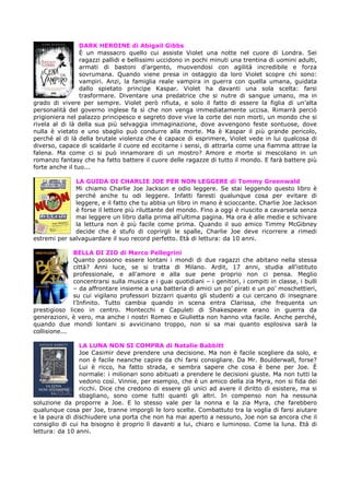 DARK HEROINE di Abigail Gibbs
È un massacro quello cui assiste Violet una notte nel cuore di Londra. Sei
ragazzi pallidi e bellissimi uccidono in pochi minuti una trentina di uomini adulti,
armati di bastoni d’argento, muovendosi con agilità incredibile e forza
sovrumana. Quando viene presa in ostaggio da loro Violet scopre chi sono:
vampiri. Anzi, la famiglia reale vampira in guerra con quella umana, guidata
dallo spietato principe Kaspar. Violet ha davanti una sola scelta: farsi
trasformare. Diventare una predatrice che si nutre di sangue umano, ma in
grado di vivere per sempre. Violet però rifiuta, e solo il fatto di essere la figlia di un’alta
personalità del governo inglese fa sì che non venga immediatamente uccisa. Rimarrà perciò
prigioniera nel palazzo principesco e segreto dove vive la corte dei non morti, un mondo che si
rivela al di là della sua più selvaggia immaginazione, dove avvengono feste sontuose, dove
nulla è vietato e uno sbaglio può condurre alla morte. Ma è Kaspar il più grande pericolo,
perché al di là della brutale violenza che è capace di esprimere, Violet vede in lui qualcosa di
diverso, capace di scaldarle il cuore ed eccitarne i sensi, di attrarla come una fiamma attrae la
falena. Ma come ci si può innamorare di un mostro? Amore e morte si mescolano in un
romanzo fantasy che ha fatto battere il cuore delle ragazze di tutto il mondo. E farà battere più
forte anche il tuo...
LA GUIDA DI CHARLIE JOE PER NON LEGGERE di Tommy Greenwald
Mi chiamo Charlie Joe Jackson e odio leggere. Se stai leggendo questo libro è
perché anche tu odi leggere. Infatti faresti qualunque cosa per evitare di
leggere, e il fatto che tu abbia un libro in mano è scioccante. Charlie Joe Jackson
è forse il lettore più riluttante del mondo. Fino a oggi è riuscito a cavarsela senza
mai leggere un libro dalla prima all'ultima pagina. Ma ora è alle medie e schivare
la lettura non è più facile come prima. Quando il suo amico Timmy McGibney
decide che è stufo di coprirgli le spalle, Charlie Joe deve ricorrere a rimedi
estremi per salvaguardare il suo record perfetto. Età di lettura: da 10 anni.
BELLA DI ZIO di Marco Pellegrini
Quanto possono essere lontani i mondi di due ragazzi che abitano nella stessa
città? Anni luce, se si tratta di Milano. Ardit, 17 anni, studia all'istituto
professionale, e all'amore e alla sue pene proprio non ci pensa. Meglio
concentrarsi sulla musica e i guai quotidiani – i genitori, i compiti in classe, i bulli
– da affrontare insieme a una batteria di amici un po’ pirati e un po’ moschettieri,
su cui vigilano professori bizzarri quanto gli studenti a cui cercano di insegnare
l’Infinito. Tutto cambia quando in scena entra Clarissa, che frequenta un
prestigioso liceo in centro. Montecchi e Capuleti di Shakespeare erano in guerra da
generazioni, è vero, ma anche i nostri Romeo e Giulietta non hanno vita facile. Anche perché,
quando due mondi lontani si avvicinano troppo, non si sa mai quanto esplosiva sarà la
collisione...
LA LUNA NON SI COMPRA di Natalie Babbitt
Joe Casimir deve prendere una decisione. Ma non è facile scegliere da solo, e
non è facile neanche capire da chi farsi consigliare. Da Mr. Boulderwall, forse?
Lui è ricco, ha fatto strada, e sembra sapere che cosa è bene per Joe. È
normale: i milionari sono abituati a prendere le decisioni giuste. Ma non tutti la
vedono così. Vinnie, per esempio, che è un amico della zia Myra, non si fida dei
ricchi. Dice che credono di essere gli unici ad avere il diritto di esistere, ma si
sbagliano, sono come tutti quanti gli altri. In compenso non ha nessuna
soluzione da proporre a Joe. E lo stesso vale per la nonna e la zia Myra, che farebbero
qualunque cosa per Joe, tranne imporgli le loro scelte. Combattuto tra la voglia di farsi aiutare
e la paura di dischiudere una porta che non ha mai aperto a nessuno, Joe non sa ancora che il
consiglio di cui ha bisogno è proprio lì davanti a lui, chiaro e luminoso. Come la luna. Età di
lettura: da 10 anni.

 