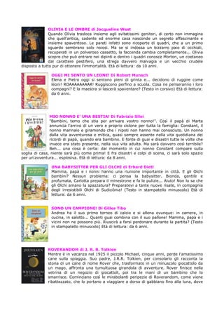 OLIVIA E LE OMBRE di Jacqueline West
Quando Olivia trasloca insieme agli svitatissimi genitori, di certo non immagina
che quell'antica, cadente ed enorme casa nasconde un segreto affascinante e
insieme spaventoso. Le pareti infatti sono ricoperte di quadri, che a un primo
sguardo sembrano solo noiosi. Ma se si indossa un bizzarro paio di occhiali,
recuperati in un polveroso cassetto, la faccenda cambia completamente... Olivia
scopre che può entrare nei dipinti e dentro i quadri conosce Morton, un coetaneo
dal carattere pestifero, una strega davvero malvagia e un vecchio crudele
disposto a tutto pur di ottenere l'immortalità. Età di lettura: da 10 anni.
OGGI MI SENTO UN LEONE! Di Robert Munsch
Elena e Pietro oggi si sentono pieni di grinta e... decidono di ruggire come
leoni! ROAAAAAAAAR! Ruggiscono perfino a scuola. Cosa ne penseranno i loro
compagni? E la maestra si lascerà spaventare? (Testo in corsivo) Età di lettura:
da 6 anni.

MIO NONNO E’ UNA BESTIA! Di Fabrizio Silei
"Bambini, temo che stia per arrivare vostro nonno!". Così il papà di Marta
annuncia l'arrivo di un vero e proprio ciclone per tutta la famiglia: Constant, il
nonno marinaio e giramondo che i nipoti non hanno mai conosciuto. Un nonno
dalla vita avventurosa e mitica, quasi sempre assente nella vita quotidiana dei
ricordi di papà, quando era bambino. E fonte di guai e disastri tutte le volte che
invece era stato presente, nella sua vita adulta. Ma sarà davvero così terribile?
Beh... una cosa è certa: dal momento in cui nonno Constant compare sulla
soglia di casa, niente sarà più come prima! E fra disastri e colpi di scena, ci sarà solo spazio
per un'avventura... esplosiva. Età di lettura: da 8 anni.
UNA BABYSITTER PER GLI OLCHI di Erhard Dietl
Mamma, papà e i nonni hanno una riunione importante in città. E gli Olchi
bambini? Nessun problema: ci pensa la babysitter. Bionda, gentile e
profumata, Carlotta prepara il minestrone e fa le pulizie... Aiuto! Non lo sa che
gli Olchi amano la spazzatura? Preparatevi a tante nuove risate, in compagnia
degli irresistibili Olchi di Sudiciònia! (Testo in stampatello minuscolo) Età di
lettura: da 6 anni.

SONO UN CAMPIONE! Di Gilles Tibo
Andrea ha il suo primo torneo di calcio e si allena ovunque: in camera, in
cucina, in salotto... Quanti guai combina con il suo pallone! Mamma, papà e i
vicini non ne possono più. Riuscirà a farsi perdonare durante la partita? (Testo
in stampatello minuscolo) Età di lettura: da 6 anni.

ROVERANDOM di J. R. R. Tolkien
Mentre è in vacanza nel 1925 il piccolo Michael, cinque anni, perde l'amatissimo
cane sulla spiaggia. Suo padre, J.R.R. Tolkien, per consolarlo gli racconta la
storia di un cane di nome Rover che, trasformato in un minuscolo giocattolo da
un mago, affronta una tumultuosa girandola di avventure. Rover finisce nella
vetrina di un negozio di giocattoli, poi tra le mani di un bambino che lo
smarrisce. Cominciano così le mirabolanti peripezie di Roverandom, come viene
ribattezzato, che lo portano a viaggiare a dorso di gabbiano fino alla luna, dove

 