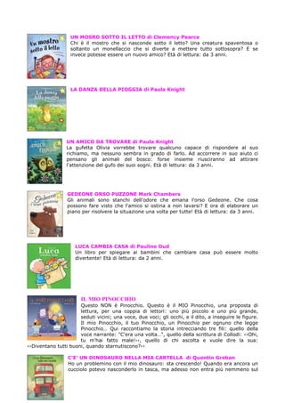 UN MOSRO SOTTO IL LETTO di Clemency Pearce
Chi è il mostro che si nasconde sotto il letto? Una creatura spaventosa o
soltanto un monellaccio che si diverte a mettere tutto sottosopra? E se
invece potesse essere un nuovo amico? Età di lettura: da 3 anni.

LA DANZA DELLA PIOGGIA di Paula Knight

UN AMICO DA TROVARE di Paula Knight
La gufetta Olivia vorrebbe trovare qualcuno capace di rispondere al suo
richiamo, ma nessuno sembra in grado di farlo. Ad accorrere in suo aiuto ci
pensano gli animali del bosco: forse insieme riusciranno ad attirare
l'attenzione del gufo dei suoi sogni. Età di lettura: da 3 anni.

GEDEONE ORSO PUZZONE Mark Chambers
Gli animali sono stanchi dell'odore che emana l'orso Gedeone. Che cosa
possono fare visto che l'amico si ostina a non lavarsi? E ora di elaborare un
piano per risolvere la situazione una volta per tutte! Età di lettura: da 3 anni.

LUCA CAMBIA CASA di Pauline Oud
Un libro per spiegare ai bambini che cambiare casa può essere molto
divertente! Età di lettura: da 2 anni.

IL MIO PINOCCHIO
Questo NON è Pinocchio. Questo è il MIO Pinocchio, una proposta di
lettura, per una coppia di lettori: uno più piccolo e uno più grande,
seduti vicini; una voce, due voci; gli occhi, e il dito, a inseguire le figure.
Il mio Pinocchio, il tuo Pinocchio, un Pinocchio per ognuno che legge
Pinocchio… Qui raccontiamo la storia intrecciando tre fili: quello della
voce narrante: "C'era una volta…", quello della scrittura di Collodi: ‹‹Ohi,
tu m'hai fatto male!››, quello di chi ascolta e vuole dire la sua:
‹‹Diventano tutti buoni, quando starnutiscono?››
C’E’ UN DINOSAURO NELLA MIA CARTELLA di Quentin Greban
Ho un problemino con il mio dinosauro: sta crescendo! Quando era ancora un
cucciolo potevo nasconderlo in tasca, ma adesso non entra più nemmeno sul

 