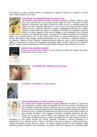 bus! Quanto a lungo riuscirò ancora a mantenere il segreto? Mamma ci scoprirà, ne sono
sicuro! Età di lettura: da 5 anni.
MIO PADRE, IL GRANDE PIRATA di Davide Calì
Un bambino innamorato del padre. Minatore emigrato in Belgio, rientra a casa
solo una volta l'anno e a suo figlio porta regali di mare e racconti di tesori
perduti e avventure. Suo figlio lo crede un pirata. Di più: un grande pirata che
guida una nave chiamata Speranza. E chi, se non la ciurma, possono essere
Tabacco, Turco, Libeccio, Barbuto, e anche il pappagallo Centolire, di cui parla
sempre il papà? Sarà solo dopo un incidente in miniera che il bambino capirà la
verità. Un lungo viaggio in treno verso il Belgio, e poi l'ospedale in cui ritroverà
il padre ferito. E insieme una grande delusione: suo padre gli ha sempre mentito. Per fortuna è
salvo, ma il grande pirata non c'è più. Alcuni anni dopo, un altro telegramma: la miniera
chiude. Altro treno, altro viaggio, stessa destinazione. E, per il bambino - diventato ragazzo la scoperta: Tabacco, Turco, Libeccio e Barbuto esistono davvero, sono i vecchi compagni del
padre, e Speranza è il nome che campeggia all'ingresso della miniera. Nera come il carbone,
allora il ragazzo issa sul traliccio più alto la bandiera della pirateria. Età di lettura: da 8 anni.
FAVOLE PER BAMBINI GOLOSI
Il libro è curato da Gianni Rodari, uno dei massimi scrittori per ragazzi del nostro
secolo. Età di lettura: da 5 anni.

IL MOSTRO DEL SONNO di Maria Vago

IL LUPO E LA VOLPE di J. E W. Grimm

SAN FRANCESCO E IL LUPO di Chiara Frugoni
Un vecchio lupo rifiutato dal branco si aggira affamato nel bosco, si avvicina a
case e fattorie e compie razzie di bestiame. Gli uomini lo temono, lo odiano, ma
non riescono a catturarlo. Allora chiedono aiuto a un frate, che si dice abbia il
dono di capire la lingua degli animali. Francesco promette di parlare al lupo e si
avventura con un gruppo di fratelli alla sua ricerca. Ma quando cala la notte e si
ode l'ululato del lupo, i frati fuggono intimoriti, lasciando Francesco da solo.
Anche lui ha paura, ma ha fatto una promessa agli uomini e continua a
camminare nel fitto del bosco, a piedi nudi nella neve. Il lupo è sulle sue tracce,
cacciatore di una preda sempre più vicina. Quando Francesco si ferma spossato e si
addormenta su un letto di sassi, il lupo si avvicina, lo annusa e sente un odore nuovissimo,
diverso da quello di tutti gli altri uomini, un odore magico. Quale? È una sorpresa. Dalla
massima esperta italiana di San Francesco, una lettura originale e poetica di un episodio della

 