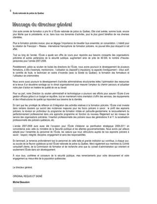 8

École nationale de police du Québec

Message du directeur général
Une autre année de formation a pris fin à l’École nationale de police du Québec. Elle s’est avérée, somme toute, encore
plus fébrile que la précédente, et ce, dans tous nos domaines d’activités, pour le plus grand bénéfice de nos diverses
clientèles.
Plus la formation policière évolue, plus se dégage l’importance de travailler tous ensemble, en concertation. L’intérêt pour
la création de Francopol – Réseau international francophone de formation policière, ne pouvait être plus éloquent à cet
effet.
Tout au long de l’année, l’École a ajusté son offre de cours pour répondre aux besoins croissants des organisations
policières et autres partenaires de la sécurité publique, augmentant ainsi de près de 90 000, le nombre d’heurespersonnes pour l’année 2007-2008.
Parallèlement, grâce au soutien de toutes les directions de l’École, nous avons poursuivi le développement de plusieurs
formations, à titre d’exemple, mentionnons : l’utilisation du dispositif à impulsions; la capacité d’endiguement – tireur actif;
le contrôle de foule, le technicien en scène d’incendie (avec la Sûreté du Québec); la formation des formateurs et
l’utilisateur de cinémomètre.
Nous avons aussi poursuivi le développement d’activités administratives structurantes telles l’optimisation des ressources
et la tenue d’un deuxième sondage sur le climat organisationnel pour mesurer l’ampleur du chemin parcouru et actualiser
notre plan d’action en matière de qualité de vie au travail.
Pour sa part, notre Direction du soutien administratif et technologique a poursuivi ses efforts pour assurer l’École d’une
gestion efficace grâce à un budget en équilibre, tout en maintenant notre orientation d’offrir des services, des équipements
et des infrastructures de qualité qui répondent aux besoins de la clientèle.
En tant que lieu privilégié de réflexion et d’intégration des activités relatives à la formation policière, l’École s’est investie
dans certains dossiers qui auront des incidences majeures pour les futurs policiers à savoir : le profil des aspirants
policiers; la révision en profondeur du programme de formation initiale en patrouille-gendarmerie; le renouvellement du
perfectionnement professionnel dans une approche programme en fonction du nouveau Règlement sur les niveaux de
service des organisations policières; l’insertion professionnelle des policiers issus des générations X et Y; la socialisation
professionnelle des policiers québécois, etc.
L’année 2007-2008 aura aussi été l’occasion pour l’École d’élaborer sa planification stratégique 2008-2011 en
concordance avec celle du ministère de la Sécurité publique et les attentes gouvernementales. Nous avons par ailleurs
adopté pour l’ensemble du personnel de l’École, les valeurs que nous véhiculions auprès de nos aspirants policiers à
savoir : respect, intégrité, discipline, engagement et sens des responsabilités.
En terminant, je remercie profondément tout le personnel de cette belle et grande institution qui contribue, à chaque jour,
au succès de ce fleuron québécois qu’est l’École nationale de police du Québec. Merci également aux membres du Comité
consultatif clients, de la Commission de formation et de recherche ainsi que du conseil d’administration qui orientent et
soutiennent l’École dans son développement.
À vous tous, confrères et consœurs de la sécurité publique, mes remerciements pour votre dévouement et votre
engagement au mieux-être de la population québécoise.
Le directeur général,
ORIGINAL REQUIS ET SIGNÉ
Michel Beaudoin

 