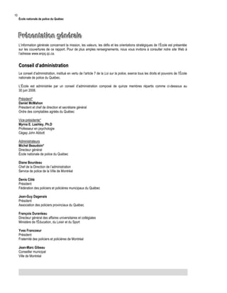 10

École nationale de police du Québec

Présentation générale
L’information générale concernant la mission, les valeurs, les défis et les orientations stratégiques de l’École est présentée
sur les couvertures de ce rapport. Pour de plus amples renseignements, nous vous invitons à consulter notre site Web à
l’adresse www.enpq.qc.ca.

Conseil d’administration
Le conseil d’administration, institué en vertu de l’article 7 de la Loi sur la police, exerce tous les droits et pouvoirs de l’École
nationale de police du Québec.
L’École est administrée par un conseil d’administration composé de quinze membres répartis comme ci-dessous au
30 juin 2008.
Président*
Daniel McMahon
Président et chef de direction et secrétaire général
Ordre des comptables agréés du Québec
Vice-présidente*
Myrna E. Lashley, Ph.D
Professeur en psychologie
Cégep John Abbott
Administrateurs
Michel Beaudoin*
Directeur général
École nationale de police du Québec
Diane Bourdeau
Chef de la Direction de l’administration
Service de police de la Ville de Montréal
Denis Côté
Président
Fédération des policiers et policières municipaux du Québec
Jean-Guy Dagenais
Président
Association des policiers provinciaux du Québec
François Duranleau
Directeur général des affaires universitaires et collégiales
Ministère de l'Éducation, du Loisir et du Sport
Yves Francoeur
Président
Fraternité des policiers et policières de Montréal
Jean-Marc Gibeau
Conseiller municipal
Ville de Montréal

 