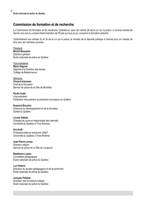 12

École nationale de police du Québec

Commission de formation et de recherche
La Commission de formation et de recherche, instituée en vertu de l’article 28 de la Loi sur la police, a comme mandat de
donner son avis au conseil d'administration de l'École sur tout ce qui concerne la formation policière.
Conformément aux articles 33 et 34 de la Loi sur la police, le ministre de la Sécurité publique a nommé pour un mandat de
trois ans, les membres suivants :
Président
Michel Beaudoin
Directeur général
École nationale de police du Québec
Vice-présidente
Marie Gagnon
Adjointe à la Direction des études
Collège de Maisonneuve
Membres
Vincent Arseneau
Chef de la formation
Service de police de la Ville de Montréal
Paulin Aubé
Vice-président
Fédération des policiers et policières municipaux du Québec
Suzanne Boucher
Directrice du développement et de la formation
Sûreté du Québec
Louise Gabias
Chargée de cours et responsable des internats
Université du Québec à Trois-Rivières
Vivi Koffi
Professionnelle de recherche LIREF
Université du Québec à Trois-Rivières
Jean-Pierre Larose
Directeur adjoint
Service de police de la Ville de Longueuil
Madeleine Lupien
Conseillère pédagogique
École nationale de police du Québec
Luc Pellerin
Directeur du soutien pédagogique et de la recherche
École nationale de police du Québec
Jacques Pelletier
Directeur des formations initiales
École nationale de police du Québec

 