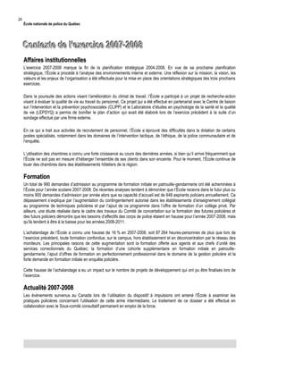 24

École nationale de police du Québec

Contexte de l’exercice 2007-2008
Affaires institutionnelles
L’exercice 2007-2008 marque la fin de la planification stratégique 2004-2008. En vue de sa prochaine planification
stratégique, l’École a procédé à l’analyse des environnements interne et externe. Une réflexion sur la mission, la vision, les
valeurs et les enjeux de l’organisation a été effectuée pour la mise en place des orientations stratégiques des trois prochains
exercices.
Dans la poursuite des actions visant l’amélioration du climat de travail, l’École a participé à un projet de recherche-action
visant à évaluer la qualité de vie au travail du personnel. Ce projet qui a été effectué en partenariat avec le Centre de liaison
sur l’intervention et la prévention psychosociales (CLIPP) et le Laboratoire d’études en psychologie de la santé et la qualité
de vie (LEPSYQ) a permis de bonifier le plan d’action qui avait été élaboré lors de l’exercice précédent à la suite d’un
sondage effectué par une firme externe.
En ce qui a trait aux activités de recrutement de personnel, l’École a éprouvé des difficultés dans la dotation de certains
postes spécialisés, notamment dans les domaines de l’intervention tactique, de l’éthique, de la police communautaire et de
l’enquête.
L’utilisation des chambres a connu une forte croissance au cours des dernières années, si bien qu’il arrive fréquemment que
l’École ne soit pas en mesure d’héberger l’ensemble de ses clients dans son enceinte. Pour le moment, l’École continue de
louer des chambres dans des établissements hôteliers de la région.

Formation
Un total de 990 demandes d’admission au programme de formation initiale en patrouille-gendarmerie ont été acheminées à
l’École pour l’année scolaire 2007-2008. De récentes analyses tendent à démontrer que l’École recevra dans le futur plus ou
moins 900 demandes d’admission par année alors que sa capacité d’accueil est de 648 aspirants policiers annuellement. Ce
dépassement s’explique par l’augmentation du contingentement autorisé dans les établissements d’enseignement collégial
au programme de techniques policières et par l’ajout de ce programme dans l’offre de formation d’un collège privé. Par
ailleurs, une étude réalisée dans le cadre des travaux du Comité de concertation sur la formation des futures policières et
des futurs policiers démontre que les besoins d’effectifs des corps de police étaient en hausse pour l’année 2007-2008, mais
qu’ils tendent à être à la baisse pour les années 2008-2011.
L’achalandage de l’École a connu une hausse de 16 % en 2007-2008, soit 87 264 heures-personnes de plus que lors de
l’exercice précédent, toute formation confondue, sur le campus, hors établissement et en déconcentration par le réseau des
moniteurs. Les principales raisons de cette augmentation sont la formation offerte aux agents et aux chefs d’unité des
services correctionnels du Québec; la formation d’une cohorte supplémentaire en formation initiale en patrouillegendarmerie; l’ajout d’offres de formation en perfectionnement professionnel dans le domaine de la gestion policière et la
forte demande en formation initiale en enquête policière.
Cette hausse de l’achalandage a eu un impact sur le nombre de projets de développement qui ont pu être finalisés lors de
l’exercice.

Actualité 2007-2008
Les événements survenus au Canada lors de l’utilisation du dispositif à impulsions ont amené l’École à examiner les
pratiques policières concernant l’utilisation de cette arme intermédiaire. Le traitement de ce dossier a été effectué en
collaboration avec le Sous-comité consultatif permanent en emploi de la force.

 