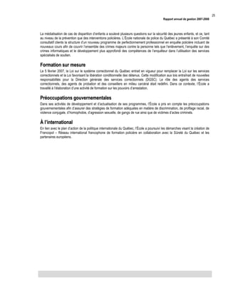 Rapport annuel de gestion 2007-2008

La médiatisation de cas de disparition d’enfants a soulevé plusieurs questions sur la sécurité des jeunes enfants, et ce, tant
au niveau de la prévention que des interventions policières. L’École nationale de police du Québec a présenté à son Comité
consultatif clients la structure d’un nouveau programme de perfectionnement professionnel en enquête policière incluant de
nouveaux cours afin de couvrir l’ensemble des crimes majeurs contre la personne tels que l’enlèvement, l’enquête sur des
crimes informatiques et le développement plus approfondi des compétences de l’enquêteur dans l’utilisation des services
spécialisés de soutien.

Formation sur mesure
Le 5 février 2007, la Loi sur le système correctionnel du Québec entrait en vigueur pour remplacer la Loi sur les services
correctionnels et la Loi favorisant la libération conditionnelle des détenus. Cette modification aux lois entraînait de nouvelles
responsabilités pour la Direction générale des services correctionnels (DGSC). Le rôle des agents des services
correctionnels, des agents de probation et des conseillers en milieu carcéral était redéfini. Dans ce contexte, l’École a
travaillé à l’élaboration d’une activité de formation sur les pouvoirs d’arrestation.

Préoccupations gouvernementales
Dans ses activités de développement et d’actualisation de ses programmes, l’École a pris en compte les préoccupations
gouvernementales afin d’assurer des stratégies de formation adéquates en matière de discrimination, de profilage racial, de
violence conjugale, d’homophobie, d’agression sexuelle, de gangs de rue ainsi que de victimes d’actes criminels.

À l’international
En lien avec le plan d’action de la politique internationale du Québec, l’École a poursuivi les démarches visant la création de
Francopol – Réseau international francophone de formation policière en collaboration avec la Sûreté du Québec et les
partenaires européens.

25

 