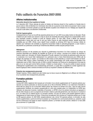 Rapport annuel de gestion 2007-2008

Faits saillants de l’exercice 2007-2008
Affaires institutionnelles
Intervention devant la Cour suprême du Canada
Le 5 décembre 2007, l’École nationale de police du Québec est intervenue devant la Cour suprême du Canada dans le
pourvoi entre la Ville de Montréal et la Commission des droits de la personne et des droits de la jeunesse 1 dans la cause
d’une candidate à la fonction policière qui avait été déclarée coupable d’une infraction de vol à l’étalage pour laquelle elle
avait par la suite obtenu une absolution conditionnelle.
Profil de l’aspirant policier
Conséquemment au Forum sur le profil des aspirants policiers tenu le 7 juin 2007 et aux pistes d’action en découlant, l’École
a élaboré son plan d’action pour assurer la mise en œuvre de l’ensemble des actions relevant de sa responsabilité, dont la
plus importante consiste à analyser le profil de l’aspirant policier. En mars 2008, l’École a affecté une ressource
professionnelle à temps plein pour agir en tant que maître d’œuvre de cette importante analyse, laquelle devrait être
complétée pour juin 2009. L’École a pour objectif d’avoir complété au printemps 2010 l’ajout de nouveaux critères de
sélection pour l’admission des candidats au programme de formation initiale en patrouille-gendarmerie. Le plan d’action a
été présenté aux partenaires concernés par l’entremise des différents comités auxquels participe l’École.
Hébergement
Différents scénarios ont été analysés pour résoudre la problématique récurrente et en forte croissance du manque de
chambres disponibles pour héberger les clientèles de l’École sur son campus : poursuite de la location de chambres à
l’externe (statut quo); rénovation du Pavillon Marguerite-D’Youville; signature d’une entente de partenariat public privé pour
la construction d’un nouvel hôtel; établissement d’un partenariat avec le Camp Notre-Dame-de-la-Joie (CNDJ) afin de
partager des chambres en location. Les résultats de cette analyse ont été présentés au conseil d’administration de l’École.
Le 6 février 2008, l'École a obtenu l'autorisation de son conseil d’administration afin qu'elle analyse la faisabilité d’une
collaboration avec le CNDJ. Situé tout près, le CNDJ a sollicité l'implication de l'École pour le développement d'une base de
plein air sur son site ayant comme thème principal « l'initiation au travail policier ». En plus de combler le besoin ponctuel
d’hébergement supplémentaire sans investissements permanents, ce projet offre la possibilité de combler également des
besoins logistiques reliés à certaines formations de l'École qui requièrent l’utilisation de différents sites.
Protection des renseignements personnels
Pendant l’exercice, l’École a élaboré son plan d’action pour la mise en œuvre du Règlement sur la diffusion de l’information
et sur la protection des renseignements personnels.

Formation policière
Opération Plus 72
L’année 2007-2008 a également été marquée par la formation d’une cohorte supplémentaire de 72 aspirants policiers pour
répondre aux besoins particuliers du Service de police de la Ville de Montréal (SPVM) en vue notamment d’intensifier le
travail relié aux gangs de rue et d’accroître l’effectif policier des missions de maintien de la paix. L’ajout de cette cohorte
supplémentaire constituait une situation exceptionnelle et a été rendu possible grâce à la collaboration du SVPM dans
l’allocation de ressources humaines, matérielles et financières. Le SPVM a fourni six policiers instructeurs qui agissaient à
titre de chefs d’équipe au sein du programme de formation initiale en patrouille-gendarmerie, des instructeurs en conduite et
en tir, de même que du matériel servant à la formation policière. Cet ajout de cohorte a été possible également grâce à
l’élargissement du cadre horaire de l’École. L’École forme annuellement neuf cohortes de 72 aspirants policiers pour un total
de 648 aspirants policiers. En 2007-2008, exceptionnellement, elle a formé 720 aspirants policiers. La formation de cette
cohorte supplémentaire a permis de diminuer la pression sur l’ensemble de la communauté policière qui, autrement, aurait
subi les contrecoups d’une baisse du bassin d’aspirants policiers. La formation de cette cohorte a débuté le 12 mars 2008
pour se terminer le 14 juillet 2008.

1

Dossier no 31551 (500-09-011778-024 (500-53-000094-985)) (l’affaire S.N.).

27

 