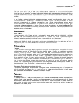 Rapport annuel de gestion 2007-2008

Entre le 15 octobre 2007 et le 30 juin 2008, quelque 220 chefs d’unité et 660 agents des services correctionnels ont été
formés par l’École sur les pouvoirs d’arrestation. Une nouvelle disposition de la Loi sur le système correctionnel, qui confère
aux agents correctionnels de nouvelles responsabilités liées aux pouvoirs d’arrestation, a été l’élément déclencheur de cette
formation.
En vue d’évaluer la possibilité d’élaborer un nouveau programme de formation et d’intégration à la fonction d’agent des
services correctionnels, le ministre Dupuis a mandaté l’École nationale de police du Québec pour effectuer une analyse
préliminaire à l’élaboration de ce programme. Essentiellement, l’École a dressé un portrait sectoriel du milieu carcéral
provincial et analysé les formations préemplois des agents des services correctionnels afin de dégager les grandes lignes
d’un éventuel programme d’intégration à la fonction d’agent des services correctionnels. Pour réaliser cette analyse, l’École
a travaillé en étroite collaboration avec la Direction générale des services correctionnels. Cette analyse préliminaire a été
déposée au MSP le 7 novembre 2007.

Administration
Chiffre d’affaires
Pendant l’exercice, le chiffre d’affaires de l’École a connu une forte hausse passant de 28 M$ en 2006-2007 à 32 M$ en
2007-2008. Cette croissance a été occasionnée principalement par la formation d’une cohorte supplémentaire d’aspirants
policiers, la hausse des clientèles en formation sur mesure et l’augmentation du taux d’hébergement.
Une somme de 1,2 M$ a été injectée pour permettre à court terme de procéder à la réfection d’une partie du toit de l’École et
à moyen et long terme d’assurer l’équilibre financier des travaux de rénovation nécessaires.

À l’international
Francopol
Le projet de création de Francopol – Réseau international francophone de formation policière entrepris lors de l’exercice
précédent avance bon train. Au 30 juin 2008, l’École et la Sûreté du Québec s’affairaient aux préparatifs de l’assemblée
constitutive du réseau qui aura lieu à Québec le 8 septembre 2008, et du Congrès international Francopol 2008 qui se
tiendra à l’École nationale de police du Québec les 8-9-10 septembre 2008. Maîtres d’œuvre des activités de lancement du
réseau Francopol, l’École et la Sûreté du Québec travaillent à l’organisation du congrès en étroite collaboration avec le
Service de police de la Ville de Montréal, le Service de police de la Ville de Québec, l’Association des directeurs de police du
Québec ainsi que le Collège canadien de police et la Gendarmerie royale du Canada. Francopol a pour but de favoriser la
mise en commun des meilleures pratiques, des recherches et des réflexions en lien avec la formation et l’expertise
policières. Il est à noter que le projet de création d’un réseau international francophone de formation policière constituait une
des priorités du plan d’action 2006-2009 de la Politique internationale du Québec.
Entente avec l’École nationale de police de Saint-Malo
Considérant les liens historiques unissant la ville de Saint-Malo au Québec, l’École nationale de police du Québec et l’École
nationale de police de Saint-Malo ont signé une entente confirmant leur engagement et leur collaboration en vue de partager
leurs connaissances et expertises liées au domaine de la formation policière.

Recherche
Générations X et Y
En soutien à l’exercice sur le profil de l’aspirant policier, l’École a mandaté l’Institut national de recherche scientifique (INRS)
pour qu’il effectue un bilan raisonné de la littérature scientifique et professionnelle de l’insertion professionnelle des policiers
des générations X et Y, en la situant dans le contexte plus large de ce qu’il advient de ce point de vue chez les jeunes. Une
analyse critique fait ressortir les convergences, les divergences et les lacunes de la recherche sur ce thème. Le rapport est
disponible sur le site Web de l’École.

29

 