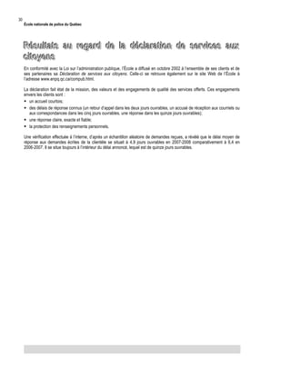 30

École nationale de police du Québec

Résultats au regard de la déclaration de services aux
citoyens
En conformité avec la Loi sur l’administration publique, l’École a diffusé en octobre 2002 à l’ensemble de ses clients et de
ses partenaires sa Déclaration de services aux citoyens. Celle-ci se retrouve également sur le site Web de l’École à
l’adresse www.enpq.qc.ca/compub.html.
La déclaration fait état de la mission, des valeurs et des engagements de qualité des services offerts. Ces engagements
envers les clients sont :
 un accueil courtois;
 des délais de réponse connus (un retour d’appel dans les deux jours ouvrables, un accusé de réception aux courriels ou
aux correspondances dans les cinq jours ouvrables, une réponse dans les quinze jours ouvrables);
 une réponse claire, exacte et fiable;
 la protection des renseignements personnels.
Une vérification effectuée à l’interne, d’après un échantillon aléatoire de demandes reçues, a révélé que le délai moyen de
réponse aux demandes écrites de la clientèle se situait à 4,9 jours ouvrables en 2007-2008 comparativement à 6,4 en
2006-2007. Il se situe toujours à l’intérieur du délai annoncé, lequel est de quinze jours ouvrables.

 
