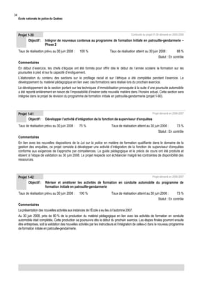 34

École nationale de police du Québec

Projet 1-39
Objectif :

Continuité du projet 01-36 démarré en 2005-2006

Intégrer de nouveaux contenus au programme de formation initiale en patrouille-gendarmerie –
Phase 2

Taux de réalisation prévu au 30 juin 2008 :

100 %

Taux de réalisation atteint au 30 juin 2008 :

88 %

Statut : En contrôle
Commentaires
En début d’exercice, les chefs d’équipe ont été formés pour offrir dès le début de l’année scolaire la formation sur les
poursuites à pied et sur la capacité d’endiguement.
L’élaboration du contenu des sections sur le profilage racial et sur l’éthique a été complétée pendant l’exercice. Le
développement du matériel pédagogique en lien avec ces formations sera réalisé lors du prochain exercice.
Le développement de la section portant sur les techniques d’immobilisation provoquée à la suite d’une poursuite automobile
a été reporté entièrement en raison de l’impossibilité d’insérer cette nouvelle matière dans l’horaire actuel. Cette section sera
intégrée dans le projet de révision du programme de formation initiale en patrouille-gendarmerie (projet 1-90).

Projet 1-41
Objectif :

Projet démarré en 2006-2007

Développer l’activité d’intégration de la fonction de superviseur d’enquêtes

Taux de réalisation prévu au 30 juin 2008 :

75 %

Taux de réalisation atteint au 30 juin 2008 :

73 %

Statut : En contrôle
Commentaires
En lien avec les nouvelles dispositions de la Loi sur la police en matière de formation qualifiante dans le domaine de la
gestion des enquêtes, ce projet consiste à développer une activité d’intégration de la fonction de superviseur d’enquêtes
conforme aux exigences de l’approche par compétences. Le guide pédagogique et le précis de cours ont été produits et
étaient à l’étape de validation au 30 juin 2008. Le projet respecte son échéancier malgré les contraintes de disponibilité des
ressources.

Projet 1-42
Objectif :

Projet démarré en 2006-2007

Réviser et améliorer les activités de formation en conduite automobile du programme de
formation initiale en patrouille-gendarmerie

Taux de réalisation prévu au 30 juin 2008 :

100 %

Taux de réalisation atteint au 30 juin 2008 :

73 %

Statut : En contrôle
Commentaires
La présentation des nouvelles activités aux instances de l’École a eu lieu à l’automne 2007.
Au 30 juin 2008, près de 80 % de la production du matériel pédagogique en lien avec les activités de formation en conduite
automobile était complétée. Cette production se poursuivra dès le début du prochain exercice. Les étapes finales pourront ensuite
être entreprises, soit la validation des nouvelles activités par les instructeurs et l’intégration de celles-ci dans le nouveau programme
de formation initiale en patrouille-gendarmerie.

 