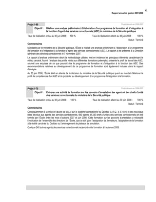 Rapport annuel de gestion 2007-2008

Projet 1-69
Objectif :

Projet démarré en 2006-2007

Réaliser une analyse préliminaire à l’élaboration d’un programme de formation et d’intégration à
la fonction d’agent des services correctionnels (ASC) du ministère de la Sécurité publique

Taux de réalisation prévu au 30 juin 2008 :

100 %

Taux de réalisation atteint au 30 juin 2008 :

100 %

Statut : Terminé
Commentaires
Mandatée par le ministère de la Sécurité publique, l’École a réalisé une analyse préliminaire à l’élaboration d’un programme
de formation et d’intégration à la fonction d’agent des services correctionnels (ASC). Le rapport a été présenté à la Direction
générale des services correctionnels le 7 novembre 2007.
Le rapport d’analyse préliminaire décrit la méthodologie utilisée, met en évidence les principaux éléments caractérisant le
milieu carcéral, fournit l’analyse des profils reliés aux différentes formations préemploi, présente le profil de travail des ASC,
soumet une esquisse de ce que pourrait être le programme de formation et d’intégration à la fonction des ASC. Des
recommandations relatives au développement de ce programme de formation sont également incluses dans le rapport
d’analyse.
Au 30 juin 2008, l’École était en attente de la décision du ministère de la Sécurité publique quant au mandat d’élaborer le
profil de compétences d’un ASC et de procéder au développement d’un programme d’intégration à la formation.

Projet 1-70
Objectif :

Projet démarré en 2006-2007

Élaborer une activité de formation sur les pouvoirs d’arrestation des agents et des chefs d’unité
des services correctionnels du ministère de la Sécurité publique

Taux de réalisation prévu au 30 juin 2008 :

100 %

Taux de réalisation atteint au 30 juin 2008 :

100 %

Statut : Terminé
Commentaires
Conséquemment à la mise en œuvre de la Loi sur le système correctionnel du Québec (L.R.Q., c. S-40.1) et des nouveaux
rôles dévolus aux agents des services correctionnels, 660 agents et 220 chefs d’unités des services correctionnels ont été
formés par l’École entre les mois d’octobre 2007 et juin 2008. Cette formation sur les pouvoirs d’arrestation a nécessité
l’implication de l’ensemble des directions de l’École, que ce soit pour l’assignation de formateurs, l’adaptation de la formation
à la réalité carcérale du Québec ou l’aménagement de plateaux de simulation.
Quelque 240 autres agents des services correctionnels recevront cette formation à l’automne 2008.

47

 