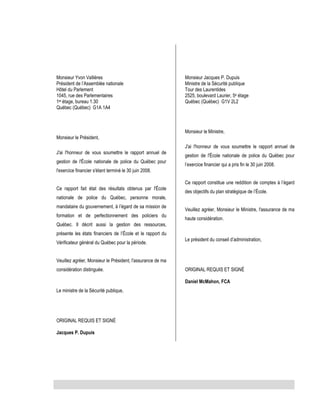 Monsieur Yvon Vallières
Président de l’Assemblée nationale
Hôtel du Parlement
1045, rue des Parlementaires
1er étage, bureau 1.30
Québec (Québec) G1A 1A4

Monsieur Jacques P. Dupuis
Ministre de la Sécurité publique
Tour des Laurentides
2525, boulevard Laurier, 5e étage
Québec (Québec) G1V 2L2

Monsieur le Ministre,
Monsieur le Président,
J'ai l'honneur de vous soumettre le rapport annuel de
J'ai l'honneur de vous soumettre le rapport annuel de
gestion de l'École nationale de police du Québec pour
l'exercice financier s'étant terminé le 30 juin 2008.
Ce rapport fait état des résultats obtenus par l'École

gestion de l'École nationale de police du Québec pour
l’exercice financier qui a pris fin le 30 juin 2008.
Ce rapport constitue une reddition de comptes à l’égard
des objectifs du plan stratégique de l’École.

nationale de police du Québec, personne morale,
mandataire du gouvernement, à l’égard de sa mission de
formation et de perfectionnement des policiers du

Veuillez agréer, Monsieur le Ministre, l'assurance de ma
haute considération.

Québec. Il décrit aussi la gestion des ressources,
présente les états financiers de l’École et le rapport du
Vérificateur général du Québec pour la période.

Le président du conseil d’administration,

Veuillez agréer, Monsieur le Président, l'assurance de ma
considération distinguée.

ORIGINAL REQUIS ET SIGNÉ
Daniel McMahon, FCA

Le ministre de la Sécurité publique,

ORIGINAL REQUIS ET SIGNÉ
Jacques P. Dupuis

 