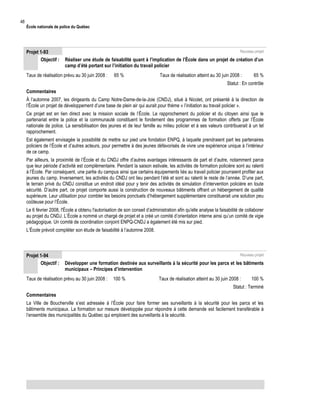 48

École nationale de police du Québec

Projet 1-93
Objectif :

Nouveau projet

Réaliser une étude de faisabilité quant à l’implication de l’École dans un projet de création d’un
camp d’été portant sur l’initiation du travail policier

Taux de réalisation prévu au 30 juin 2008 :

65 %

Taux de réalisation atteint au 30 juin 2008 :

65 %

Statut : En contrôle
Commentaires
À l’automne 2007, les dirigeants du Camp Notre-Dame-de-la-Joie (CNDJ), situé à Nicolet, ont présenté à la direction de
l’École un projet de développement d’une base de plein air qui aurait pour thème « l’initiation au travail policier ».
Ce projet est en lien direct avec la mission sociale de l’École. Le rapprochement du policier et du citoyen ainsi que le
partenariat entre la police et la communauté constituent le fondement des programmes de formation offerts par l’École
nationale de police. La sensibilisation des jeunes et de leur famille au milieu policier et à ses valeurs contribuerait à un tel
rapprochement.
Est également envisagée la possibilité de mettre sur pied une fondation ENPQ, à laquelle prendraient part les partenaires
policiers de l’École et d’autres acteurs, pour permettre à des jeunes défavorisés de vivre une expérience unique à l’intérieur
de ce camp.
Par ailleurs, la proximité de l’École et du CNDJ offre d’autres avantages intéressants de part et d’autre, notamment parce
que leur période d’activité est complémentaire. Pendant la saison estivale, les activités de formation policière sont au ralenti
à l’École. Par conséquent, une partie du campus ainsi que certains équipements liés au travail policier pourraient profiter aux
jeunes du camp. Inversement, les activités du CNDJ ont lieu pendant l’été et sont au ralenti le reste de l’année. D’une part,
le terrain privé du CNDJ constitue un endroit idéal pour y tenir des activités de simulation d’intervention policière en toute
sécurité. D’autre part, ce projet comporte aussi la construction de nouveaux bâtiments offrant un hébergement de qualité
supérieure. Leur utilisation pour combler les besoins ponctuels d’hébergement supplémentaire constituerait une solution peu
coûteuse pour l’École.
Le 6 février 2008, l'École a obtenu l'autorisation de son conseil d’administration afin qu'elle analyse la faisabilité de collaborer
au projet du CNDJ. L’École a nommé un chargé de projet et a créé un comité d’orientation interne ainsi qu’un comité de vigie
pédagogique. Un comité de coordination conjoint ENPQ-CNDJ a également été mis sur pied.
L’École prévoit compléter son étude de faisabilité à l’automne 2008.

Projet 1-94
Objectif :

Nouveau projet

Développer une formation destinée aux surveillants à la sécurité pour les parcs et les bâtiments
municipaux – Principes d’intervention

Taux de réalisation prévu au 30 juin 2008 :

100 %

Taux de réalisation atteint au 30 juin 2008 :

100 %

Statut : Terminé
Commentaires
La Ville de Boucherville s’est adressée à l’École pour faire former ses surveillants à la sécurité pour les parcs et les
bâtiments municipaux. La formation sur mesure développée pour répondre à cette demande est facilement transférable à
l’ensemble des municipalités du Québec qui emploient des surveillants à la sécurité.

 