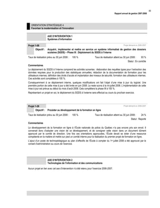 Rapport annuel de gestion 2007-2008

ORIENTATION STRATÉGIQUE 4
Favoriser la modernisation et l’innovation
AXE D’INTERVENTION 1
Systèmes d’information
Projet 1-08
Objectif :

Projet démarré en 2006-2007

Acquérir, implémenter et mettre en service un système informatisé de gestion des dossiers
scolaires (SGDS) – Phase III : Déploiement du SGDS à l’interne

Taux de réalisation prévu au 30 juin 2008 :

100 %

Taux de réalisation atteint au 30 juin 2008 :

93 %

Statut : En contrôle
Commentaires
Le déploiement du SGDS à l’interne comprend les activités suivantes : élaboration des requêtes types pour l’extraction des
données requises pour la production des statistiques annuelles; rédaction de la documentation de formation pour les
utilisateurs internes; définition des droits d’accès et implantation des niveaux de sécurité; formation des utilisateurs internes.
Ces activités sont complétées à 100 %.
Conséquemment à ce déploiement interne, quelques modifications ont fait l’objet d’une mise à jour du logiciel. Une
première portion de cette mise à jour a été livrée en juin 2008. Le reste suivra à la mi-juillet 2008. L’implémentation de cette
mise à jour est prévue au début du mois d’août 2008. Cela complétera la phase III à 100 %.
Représentant un projet en soi, le déploiement du SGDS à l’externe sera effectué au cours du prochain exercice.

Projet 1-28
Objectif :

Projet démarré en 2006-2007

Procéder au développement de la formation en ligne

Taux de réalisation prévu au 30 juin 2008 :

100 %

Taux de réalisation atteint au 30 juin 2008 :

24 %

Statut : Reporté
Commentaires
Le développement de la formation en ligne à l’École nationale de police du Québec n’a pas encore pris son envol. Il
convenait donc d’adopter une vision de ce développement, et de consigner cette vision dans un document dûment
approuvé par le comité de direction. Une fois ces orientations approuvées, l’École devait se doter d’une ressource
compétente en la matière et mettre sur pied un comité interne pour la réalisation du premier projet de formation en ligne.
L’ajout d’un poste de technopédagogue au plan d’effectifs de l’École à compter du 1er juillet 2008 a été approuvé par le
conseil d’administration au cours de l’exercice.

AXE D’INTERVENTION 2
Technologies de l’information et des communications
Aucun projet en lien avec cet axe d’intervention n’a été retenu pour l’exercice 2006-2007.

49

 