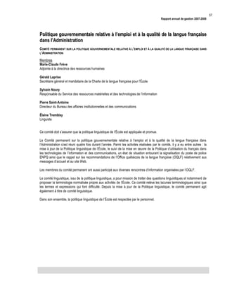 Rapport annuel de gestion 2007-2008

Politique gouvernementale relative à l’emploi et à la qualité de la langue française
dans l’Administration
COMITÉ PERMANENT SUR LA POLITIQUE GOUVERNEMENTALE RELATIVE À L’EMPLOI ET À LA QUALITÉ DE LA LANGUE FRANÇAISE DANS
L’ADMINISTRATION
Membres
Marie-Claude Frève
Adjointe à la directrice des ressources humaines
Gérald Laprise
Secrétaire général et mandataire de la Charte de la langue française pour l’École
Sylvain Noury
Responsable du Service des ressources matérielles et des technologies de l’information
Pierre Saint-Antoine
Directeur du Bureau des affaires institutionnelles et des communications
Élaine Tremblay
Linguiste
Ce comité doit s’assurer que la politique linguistique de l’École est appliquée et promue.
Le Comité permanent sur la politique gouvernementale relative à l’emploi et à la qualité de la langue française dans
l’Administration s’est réuni quatre fois durant l’année. Parmi les activités réalisées par le comité, il y a eu entre autres : la
mise à jour de la Politique linguistique de l’École, le suivi de la mise en œuvre de la Politique d’utilisation du français dans
les technologies de l’information et des communications, un état de situation entourant la signalisation du poste de police
ENPQ ainsi que le rappel sur les recommandations de l’Office québécois de la langue française (OQLF) relativement aux
messages d’accueil et au site Web.
Les membres du comité permanent ont aussi participé aux diverses rencontres d’information organisées par l’OQLF.
Le comité linguistique, issu de la politique linguistique, a pour mission de traiter des questions linguistiques et notamment de
proposer la terminologie normalisée propre aux activités de l’École. Ce comité relève les lacunes terminologiques ainsi que
les termes et expressions qui font difficulté. Depuis la mise à jour de la Politique linguistique, le comité permanent agit
également à titre de comité linguistique.
Dans son ensemble, la politique linguistique de l’École est respectée par le personnel.

57

 