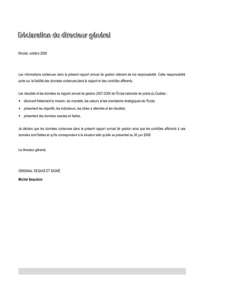 Déclaration du directeur général
Nicolet, octobre 2008

Les informations contenues dans le présent rapport annuel de gestion relèvent de ma responsabilité. Cette responsabilité
porte sur la fiabilité des données contenues dans le rapport et des contrôles afférents.
Les résultats et les données du rapport annuel de gestion 2007-2008 de l'École nationale de police du Québec :
 décrivent fidèlement la mission, les mandats, les valeurs et les orientations stratégiques de l'École;
 présentent les objectifs, les indicateurs, les cibles à atteindre et les résultats;
 présentent des données exactes et fiables.
Je déclare que les données contenues dans le présent rapport annuel de gestion ainsi que les contrôles afférents à ces
données sont fiables et qu'ils correspondent à la situation telle qu'elle se présentait au 30 juin 2008.

Le directeur général,

ORIGINAL REQUIS ET SIGNÉ
Michel Beaudoin

 