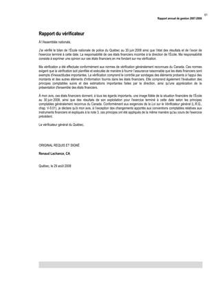 Rapport annuel de gestion 2007-2008

Rapport du vérificateur
À l’Assemblée nationale,
J'ai vérifié le bilan de l’École nationale de police du Québec au 30 juin 2008 ainsi que l’état des résultats et de l’avoir de
l'exercice terminé à cette date. La responsabilité de ces états financiers incombe à la direction de l’École. Ma responsabilité
consiste à exprimer une opinion sur ces états financiers en me fondant sur ma vérification.
Ma vérification a été effectuée conformément aux normes de vérification généralement reconnues du Canada. Ces normes
exigent que la vérification soit planifiée et exécutée de manière à fournir l’assurance raisonnable que les états financiers sont
exempts d'inexactitudes importantes. La vérification comprend le contrôle par sondages des éléments probants à l'appui des
montants et des autres éléments d'information fournis dans les états financiers. Elle comprend également l'évaluation des
principes comptables suivis et des estimations importantes faites par la direction, ainsi qu'une appréciation de la
présentation d'ensemble des états financiers.
À mon avis, ces états financiers donnent, à tous les égards importants, une image fidèle de la situation financière de l’École
au 30 juin 2008, ainsi que des résultats de son exploitation pour l'exercice terminé à cette date selon les principes
comptables généralement reconnus du Canada. Conformément aux exigences de la Loi sur le Vérificateur général (L.R.Q.,
chap. V-5.01), je déclare qu'à mon avis, à l’exception des changements apportés aux conventions comptables relatives aux
instruments financiers et expliqués à la note 3, ces principes ont été appliqués de la même manière qu'au cours de l'exercice
précédent.
Le vérificateur général du Québec,

ORIGINAL REQUIS ET SIGNÉ
Renaud Lachance, CA
Québec, le 29 août 2008

61

 