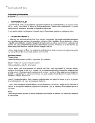 64

École nationale de police du Québec

Notes complémentaires
30 juin 2008
1.

CONSTITUTION ET OBJET

L’École nationale de police du Québec (l’École), corporation mandataire du gouvernement constituée par la Loi sur la police
(L.R.Q., c. P-13.1), a pour mission, en tant que lieu privilégié de réflexion et d’intégration des activités relatives à la formation
policière, d’assurer la pertinence, la qualité et la cohérence de cette dernière.
En vertu des lois fédérale et provinciale de l’impôt sur le revenu, l’École n’est pas assujettie aux impôts sur le revenu.
2.

CONVENTIONS COMPTABLES

La préparation des états financiers de l’École par la direction, conformément aux principes comptables généralement
reconnus du Canada, exige que celle-ci ait recours à des estimations et à des hypothèses. Ces dernières ont une incidence
à l’égard de la comptabilisation des actifs et des passifs, de la présentation des actifs et passifs éventuels à la date des états
financiers ainsi que la comptabilisation des produits et des charges au cours de la période visée par les états financiers. Les
résultats réels peuvent différer des meilleures prévisions faites par la direction.
L’état des flux de trésorerie de l’École n’est pas présenté, car il n’apporterait pas de renseignements supplémentaires utiles
pour la compréhension des mouvements de trésorerie durant l’exercice.
Instruments financiers
Évaluation initiale
Les instruments financiers sont constatés à la juste valeur de la transaction.
Catégorie d’instruments financiers et évaluation ultérieure
Actifs et passifs détenus à des fins de transaction
Les actifs détenus à des fins de transaction sont des actifs que l’École a acquis principalement en vue de leur revente à
court terme afin de réaliser un profit ou qui font partie d’un portefeuille d’instruments financiers identifiés gérés ensemble et
qui présentent des indications d’un profil récent de prises de bénéfices à court terme. Cette catégorie comprend également
des actifs ne respectant pas les critères susmentionnés, mais que la société a choisi de désigner irrévocablement comme
étant détenus à des fins de transactions.
Les actifs et passifs détenus à des fins de transaction sont évalués à leur juste valeur et les gains et les pertes qui découlent
de leur réévaluation à la juste valeur sont constatés en résultat net.
L’École a classé comme actifs et passifs détenus à des fins de transaction l’encaisse et a désigné de façon irrévocable les
créances, les contributions à recevoir des corps de police, l’emprunt au Fonds de financement et les charges à payer et les
frais courus.
Stocks
Les stocks de fournitures de bureau, de produits alimentaires, de munitions et de vêtements sont évalués selon la méthode
du coût spécifique.

 