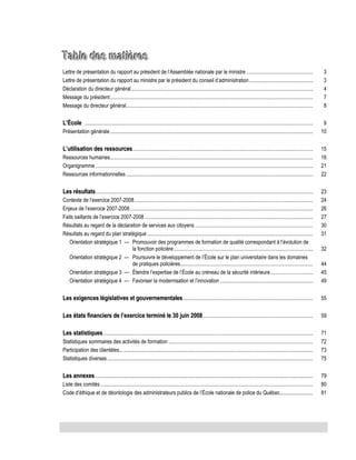 Table des matières
Lettre de présentation du rapport au président de l’Assemblée nationale par le ministre ..................................................
Lettre de présentation du rapport au ministre par le président du conseil d’administration ................................................
Déclaration du directeur général .........................................................................................................................................
Message du président .........................................................................................................................................................
Message du directeur général.............................................................................................................................................

3
3
4
7
8

L’École ............................................................................................................................................................................

9
10

Présentation générale .........................................................................................................................................................

L’utilisation des ressources ........................................................................................................................................
Ressources humaines.........................................................................................................................................................
Organigramme ....................................................................................................................................................................
Ressources informationnelles .............................................................................................................................................

Les résultats ....................................................................................................................................................................
Contexte de l’exercice 2007-2008.......................................................................................................................................
Enjeux de l’exercice 2007-2008 ..........................................................................................................................................
Faits saillants de l’exercice 2007-2008 ...............................................................................................................................
Résultats au regard de la déclaration de services aux citoyens .........................................................................................
Résultats au regard du plan stratégique .............................................................................................................................
Orientation stratégique 1 — Promouvoir des programmes de formation de qualité correspondant à l’évolution de
la fonction policière .........................................................................................................
Orientation stratégique 2 — Poursuivre le développement de l’École sur le plan universitaire dans les domaines
de pratiques policières ....................................................................................................
Orientation stratégique 3 — Étendre l’expertise de l’École au créneau de la sécurité intérieure ................................
Orientation stratégique 4 — Favoriser la modernisation et l’innovation ......................................................................

15
16
21
22
23
24
26
27
30
31
32
44
45
49

Les exigences législatives et gouvernementales ..................................................................................................

55

Les états financiers de l’exercice terminé le 30 juin 2008 ...................................................................................

59

Les statistiques ..............................................................................................................................................................

71
72
73
75

Statistiques sommaires des activités de formation .............................................................................................................
Participation des clientèles ..................................................................................................................................................
Statistiques diverses ...........................................................................................................................................................

Les annexes ....................................................................................................................................................................
Liste des comités ................................................................................................................................................................
Code d’éthique et de déontologie des administrateurs publics de l’École nationale de police du Québec.........................

79
80
81

 
