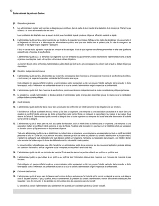 82

École nationale de police du Québec

§1. Dispositions générales
7.

Les administrateurs publics sont nommés ou désignés pour contribuer, dans le cadre de leur mandat, à la réalisation de la mission de l’État et, le cas
échéant, à la bonne administration de ses biens.
Leur contribution doit être faite, dans le respect du droit, avec honnêteté, loyauté, prudence, diligence, efficacité, assiduité et équité.

8.

L’administrateur public est tenu, dans l’exercice de ses fonctions, de respecter les principes d’éthique et les règles de déontologie prévus par la loi et
le Règlement sur l’éthique et la déontologie des administrateurs publics, ainsi que ceux établis dans le présent code. En cas de divergence, les
principes et les règles les plus exigeants s’appliquent.
Il doit, en cas de doute, agir selon l’esprit de ces principes et de ces règles. Il doit de plus organiser ses affaires personnelles de telle sorte qu’elles ne
puissent nuire à l’exercice de ses fonctions.
L’administrateur public qui, à la demande d’un organisme ou d’une entreprise du gouvernement, exerce des fonctions d’administrateur dans un autre
organisme ou entreprise, ou en est membre, est tenu aux mêmes obligations.
Au moment de son entrée en fonction, l’administrateur public atteste par écrit qu’il a pris connaissance du présent code et qu’il se déclare lié par ses
dispositions.

§2. Discrétion, indépendance et réserve
9.

L’administrateur public est tenu à la discrétion sur ce dont il a connaissance dans l’exercice ou à l’occasion de l’exercice de ses fonctions et est tenu,
à tout moment, de respecter le caractère confidentiel de l’information ainsi reçue.
Cette obligation n’a pas pour effet d’empêcher un administrateur public représentant ou lié à un groupe d’intérêts particulier de le consulter ni de lui
faire rapport, sauf si l’information est confidentielle suivant la loi ou si le conseil d’administration exige le respect de la confidentialité.

10. L’administrateur public doit, dans l’exercice de ses fonctions, prendre ses décisions indépendamment de toutes considérations politiques partisanes.
11. Le président du conseil d’administration, le directeur général et l’administrateur public à temps plein doivent faire preuve de réserve dans la manifestation
publique de leurs opinions politiques.
§3. Conflit d’intérêts
12. L’administrateur public doit éviter de se placer dans une situation de conflit entre son intérêt personnel et les obligations de ses fonctions.
Il doit dénoncer à l’École tout intérêt direct ou indirect qu’il a dans un organisme, une entreprise ou une association susceptible de le placer dans une
situation de conflit d’intérêts, ainsi que les droits qu’il peut faire valoir contre l’École, en indiquant, le cas échéant, leur nature et leur valeur. Sous
réserve de l’article 9, l’administrateur public nommé ou désigné dans un autre organisme ou entreprise doit aussi faire cette dénonciation à l’autorité
qui l’a nommé ou désigné.
13. L’administrateur public à temps plein ne peut, sous peine de révocation, avoir un intérêt direct ou indirect dans un organisme, une entreprise ou une
association mettant en conflit son intérêt personnel et celui de l’École. Toutefois cette révocation n’a pas lieu si un tel intérêt lui échoit par succession
ou donation pourvu qu’il y renonce ou en dispose avec diligence.
Tout autre administrateur public qui a un intérêt direct ou indirect dans un organisme, une entreprise ou une association qui met en conflit son intérêt
personnel et celui de l’École doit, sous peine de révocation, dénoncer par écrit cet intérêt au président du conseil d’administration et, le cas échéant,
s’abstenir de participer à toute délibération et à toute décision portant sur l’organisme, l’entreprise ou l’association dans lequel il a cet intérêt. Il doit en
outre se retirer de la séance pour la durée des délibérations et du vote relatifs à cette question.
Le présent article n’a toutefois pas pour effet d’empêcher un administrateur public de se prononcer sur des mesures d’application générale relatives
aux conditions de travail au sein de l’organisme ou de l’entreprise par lesquelles il serait aussi visé.
14. L’administrateur public ne doit pas confondre les biens de l’École avec les siens et ne peut les utiliser à son profit ou au profit de tiers.
15. L’administrateur public ne peut utiliser à son profit ou au profit de tiers l’information obtenue dans l’exercice ou à l’occasion de l’exercice de ses
fonctions.
Cette obligation n’a pas pour effet d’empêcher un administrateur public représentant ou lié à un groupe d’intérêts particulier de le consulter ni de lui
faire rapport, sauf si l’information est confidentielle suivant la loi ou si le conseil d’administration exige le respect de la confidentialité.
§4. Exclusivité des fonctions
16. L’administrateur public à temps plein doit exercer ses fonctions de façon exclusive sauf si l’autorité qui l’a nommé ou désigné le nomme ou le désigne
aussi à d’autres fonctions. Il peut, toutefois, avec le consentement du président du conseil d’administration, exercer des activités didactiques pour
lesquelles il peut être rémunéré et des activités non rémunérées dans des organismes sans but lucratif.
Le président du conseil d’administration peut pareillement être autorisé par le secrétaire général du Conseil exécutif.

 