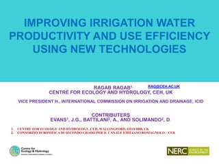 IMPROVING IRRIGATION WATER
PRODUCTIVITY AND USE EFFICIENCY
USING NEW TECHNOLOGIES
RAGAB RAGAB1, RAG@CEH.AC.UK
CENTRE FOR ECOLOGY AND HYDROLOGY, CEH, UK
VICE PRESIDENT H., INTERNATIONAL COMMISSION ON IRRIGATION AND DRAINAGE, ICID
CONTRIBUTERS
EVANS1, J.G., BATTILANI2, A., AND SOLIMANDO2, D.
1. CENTRE FOR ECOLOGY AND HYDROLOGY, CEH, WALLINGFORD, OX10 8BB, UK
2. CONSORZIO DI BONIFICA DI SECONDO GRADO PER IL CANALE EMILIANO ROMAGNOLO – CER
 