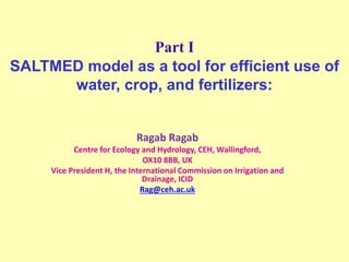 Part I
SALTMED model as a tool for efficient use of
water, crop, and fertilizers:
Ragab Ragab
Centre for Ecology and Hydrology, CEH, Wallingford,
OX10 8BB, UK
Vice President H, the International Commission on Irrigation and
Drainage, ICID
Rag@ceh.ac.uk
 
