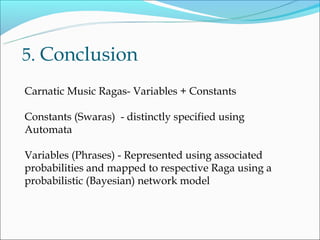 5. Conclusion
Carnatic Music Ragas- Variables + Constants

Constants (Swaras) - distinctly specified using
Automata

Variables (Phrases) - Represented using associated
probabilities and mapped to respective Raga using a
probabilistic (Bayesian) network model
 