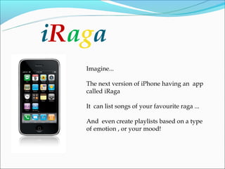 iRaga
   Imagine...

   The next version of iPhone having an app
   called iRaga

   It can list songs of your favourite raga ...

   And even create playlists based on a type
   of emotion , or your mood!
 