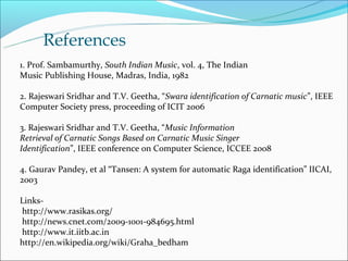 References
1. Prof. Sambamurthy, South Indian Music, vol. 4, The Indian
Music Publishing House, Madras, India, 1982

2. Rajeswari Sridhar and T.V. Geetha, “Swara identification of Carnatic music”, IEEE
Computer Society press, proceeding of ICIT 2006

3. Rajeswari Sridhar and T.V. Geetha, “Music Information
Retrieval of Carnatic Songs Based on Carnatic Music Singer
Identification”, IEEE conference on Computer Science, ICCEE 2008

4. Gaurav Pandey, et al “Tansen: A system for automatic Raga identification” IICAI,
2003

Links-
http://www.rasikas.org/
http://news.cnet.com/2009-1001-984695.html
http://www.it.iitb.ac.in
http://en.wikipedia.org/wiki/Graha_bedham
 