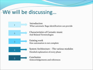 We will be discussing…
           Introduction
    1      What automatic Raga identification can provide


    2     Characteristics of Carnatic music
          And Related Terminologies


    3     Existing work
          How automation is not complete


    4     System Architecture – The various modules
          Detailed explanation of every phase

    5     Conclusion
          Acknowledgements and references
 