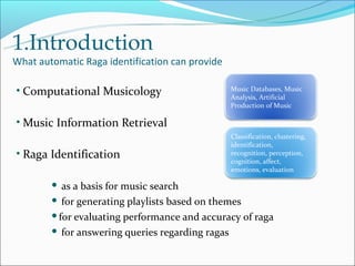 1.Introduction
What automatic Raga identification can provide

• Computational Musicology                       Music Databases, Music
                                                 Analysis, Artificial
                                                 Production of Music

• Music Information Retrieval
                                                 Classification, clustering,
                                                 identification,
• Raga Identification                            recognition, perception,
                                                 cognition, affect,
                                                 emotions, evaluation

         as a basis for music search
         for generating playlists based on themes

        for evaluating performance and accuracy of raga

         for answering queries regarding ragas
 