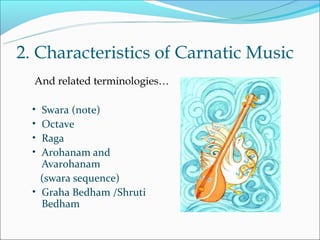 2. Characteristics of Carnatic Music
  And related terminologies…

  • Swara (note)
  • Octave
  • Raga
  • Arohanam and
    Avarohanam
    (swara sequence)
  • Graha Bedham /Shruti
    Bedham
 