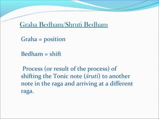 Graha Bedham/Shruti Bedham

Graha = position

Bedham = shift

 Process (or result of the process) of
shifting the Tonic note (śruti) to another
note in the raga and arriving at a different
raga.
 
