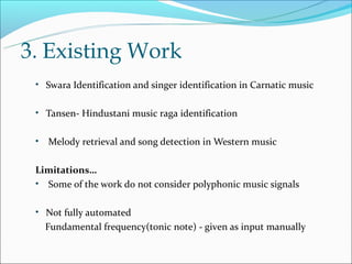 3. Existing Work
 • Swara Identification and singer identification in Carnatic music


 • Tansen- Hindustani music raga identification


 •   Melody retrieval and song detection in Western music

 Limitations…
 • Some of the work do not consider polyphonic music signals


 • Not fully automated
     Fundamental frequency(tonic note) - given as input manually
 