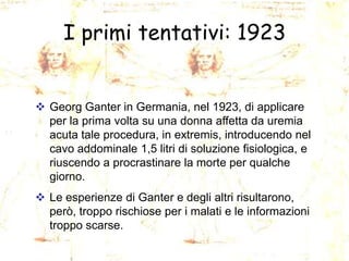 I primi tentativi: 1923

 Georg Ganter in Germania, nel 1923, di applicare
per la prima volta su una donna affetta da uremia
acuta tale procedura, in extremis, introducendo nel
cavo addominale 1,5 litri di soluzione fisiologica, e
riuscendo a procrastinare la morte per qualche
giorno.
 Le esperienze di Ganter e degli altri risultarono,
però, troppo rischiose per i malati e le informazioni
troppo scarse.

 